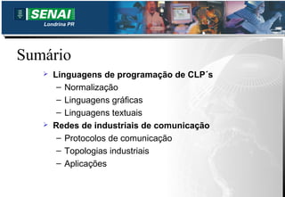 Londrina PR




Sumário
      Linguagens de programação de CLP´s
        – Normalização
        – Linguagens gráficas
        – Linguagens textuais
      Redes de industriais de comunicação
        – Protocolos de comunicação
        – Topologias industriais
        – Aplicações
 