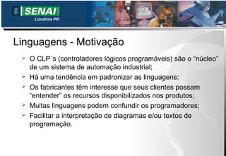 Londrina PR




Linguagens - Motivação
    O CLP´s (controladores lógicos programáveis) são o “núcleo”
     de um sistema de automação industrial;
    Há uma tendência em padronizar as linguagens;
    Os fabricantes têm interesse que seus clientes possam
     “entender” os recursos disponibilizados nos produtos;
    Muitas linguagens podem confundir os programadores;
    Facilitar a interpretação de diagramas e/ou textos de
     programação.
 