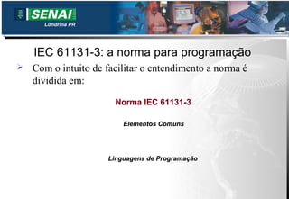 Londrina PR




    IEC 61131-3: a norma para programação
   Com o intuito de facilitar o entendimento a norma é
    dividida em:

                       Norma IEC 61131-3

                         Elementos Comuns




                     Linguagens de Programação
 