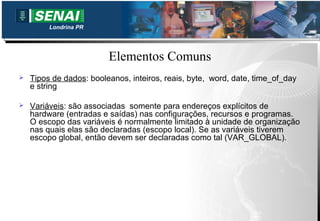 Londrina PR




                         Elementos Comuns
   Tipos de dados: booleanos, inteiros, reais, byte, word, date, time_of_day
    e string

   Variáveis: são associadas somente para endereços explícitos de
    hardware (entradas e saídas) nas configurações, recursos e programas.
    O escopo das variáveis é normalmente limitado à unidade de organização
    nas quais elas são declaradas (escopo local). Se as variáveis tiverem
    escopo global, então devem ser declaradas como tal (VAR_GLOBAL).
 