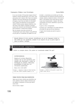 Linguagens, Códigos e suas Tecnologias                                                             Ensino Médio

      E no caso do dado 2? Ele permite alguma leitura?          do dado 1, construímos um sentido que foi além
      Podemos começar identificando o que vemos: uma            da identificação dos elementos presentes (pistas de
      placa preta com o número 100. O que esse número           estrada, números, símbolo da morte...). No caso do
      significa? Será uma identificação de quantidade           dado 2, não pudemos fazer nada além de nomear
      de alguma coisa? Será um limite de velocidade?            o que estava representado: o número 100. Essas
      Será o número de habitantes de uma pequena                constatações nos levam a identificar o que faz do
      cidade? Podemos propor algumas hipóteses, mas             dado 1 um texto:
      não temos como chegar a nenhuma conclusão,                • pode ser lido e interpretado;
      porque não contamos com informações suficientes
                                                                • permite que se identifique um sentido diferente
      para interpretar o sentido dessa imagem.
                                                                do sentido de cada um de seus elementos;
      Que tal usarmos esses dois exercícios de
                                                                • sugere uma intenção por parte de quem o
      “interpretação” para tentar chegar a uma definição
                                                                produziu.
      do que pode ser considerado um texto? No caso



         Quando falamos de texto, portanto, identificamos um uso da linguagem (verbal ou
         não-verbal) que tem significado, unidade (é um conjunto em que as partes ligam-se
         umas às outras) e intenção.



       Desenvolvendo competências
  1    Analise os exemplos abaixo. Eles podem ser considerados textos? Por quê?



         SUPERVISORES(S)
         Empresa de serviços financeiros
         contrata com ou sem experiência para
         trabalho não relacionado a vendas ou
         distribuição de produtos. Oferecemos
         possibilidade de renda fixa e de
         crescimento profissional.
         Fone: (11) 1234-5678
       Exemplo 1 - Adaptado de: Folha de S. Paulo, São Paulo,    Exemplo 2 - CAULOS. Só dói quando eu respiro. Porto
       5 maio 2002. Caderno Classifolha Campinas, p. C19.        Alegre: L&PM, 2001.p.9




      TODO TEXTO TEM UM CONTEXTO
      Agora que já temos critérios para identificar um
      texto, podemos observar alguns elementos que
      nos ajudam a interpretar os textos que estão à
      nossa volta.
      Leia os textos a seguir:




106
 