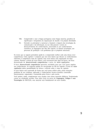 VIII.   Compreender e usar a língua portuguesa como língua materna, geradora de
               significação e integradora da organização do mundo e da própria identidade.
       IX.     Entender os princípios/ a natureza/ a função/e o impacto das tecnologias da
               comunicação e da informação, na sua vida pessoal e social, no
               desenvolvimento do conhecimento, associando-os aos conhecimentos
               científicos, às linguagens que lhes dão suporte, às demais tecnologias, aos
               processos de produção e aos problemas que se propõem solucionar.

Os textos que se seguem pretendem ajudá-lo a compreender melhor cada uma dessas nove
competências. Cada capítulo é composto por um texto básico que discute os conhecimentos
referentes à competência tema do capítulo. Esse texto básico está organizado em duas
colunas. Durante a leitura do texto básico, você encontrará dois tipos de boxes: um boxe
denominado de desenvolvendo competências e outro, de texto explicativo.
O boxe desenvolvendo competências apresenta atividades para que você possa ampliar
seu conhecimento. As respostas podem ser encontradas no fim do capítulo. O boxe de texto
explicativo indica possibilidades de leitura e reflexão sobre o tema do capítulo.
O texto básico está construído de forma que você possa refletir sobre várias situações-
problema de seu cotidiano, aplicando o conhecimento técnico-científico construído
historicamente, organizado e transmitido pelos livros e pela escola.
Você poderá, ainda, complementar seus estudos com outros materiais didáticos, freqüentando
cursos ou estudando sozinho. Para obter êxito na prova de Linguagens, Códigos e suas
Tecnologias do ENCCEJA, esse material será fundamental em seus estudos.




                                                                                             9
 