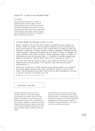 Capítulo VI – A vida em uma sociedade letrada

• A crônica
Um tipo especial de narrativa é a crônica. A
origem da palavra crônica é grega e vem de
chronos (tempo). É por esse motivo que uma das
características definidoras desse tipo de texto é o
seu caráter atual. Nesse tipo de texto, encontramos
a apresentação de fatos atuais, a partir dos quais
um autor desenvolve reflexões mais abrangentes
sobre o comportamento humano.




   O FIM DO MUNDO, DE SEGUNDA A SEXTA, ÀS 20H
   Rapaz é ofendido e por isso mata duas crianças e um adolescente que passeava de
   bicicleta. Ainda sem solução o caso do calouro de Medicina que foi encontrado morto
   numa piscina depois de uma sessão de trotes. Guarda mata por engano um rapaz que
   foi buscar a namorada no colégio. Vereador acusado de agiotagem. Prefeituras desviam
   verbas destinadas à educação. Deslizamento de terra mata 41 pessoas na Colômbia. 48
   casas incendiadas numa cidade americana. Pilotos condenados a pagar 42 milhões de
   indenização por causa de uma greve ilegal. (...) Toneladas de remédios estragam num
   galpão da Secretaria de Saúde de Minas. Força de Paz é recusada em Kosovo. (...)
   Esse não é um resumo dos males do século, e sim as notícias que foram ao ar pelo
   Jornal Nacional na sexta passada, 26 de abril [de 1999], uma data que escolhi
   aleatoriamente. (...)
   Muita gente acredita que o mundo terminará numa explosão atômica ou na queda de
   um meteoro gigante, qualquer coisa assim, apocalíptica*. Começo a achar que não.
   Talvez o fim do mundo já esteja sendo vivido, só que em doses homeopáticas, um pouco
   a cada dia, pra gente se acostumar com a dor.
   MEDEIROS, Martha. Trem-bala. 7. ed. Porto Alegre: L&PM, 1999. p. 219-220.




   * Apocalíptica: catastrófica.



Percebeu a diferença entre esse texto e a                                      Os acontecimentos, nesse caso, serviram como
narrativa? Veja só: a autora fala de alguns                                    base para a autora da crônica fazer sua reflexão
acontecimentos (na verdade, anota as notícias                                  mais geral sobre o comportamento humano. Eles
dadas em um jornal) e os usa como ponto de                                     não foram inventados, o texto não nos apresentou
partida para sua reflexão sobre o que pode ser o                               personagens, não caracterizou um cenário ou
fim do mundo. Segundo ela, quando observamos o                                 estabeleceu um tempo específico, o que deveria
comportamento das pessoas, quando vemos tanto                                  acontecer, caso fosse uma narrativa.
crime, tanta desonestidade, tanta guerra ao nosso
redor, já estamos vendo o mundo se acabar aos
poucos.


                                                                                                                                  113
 