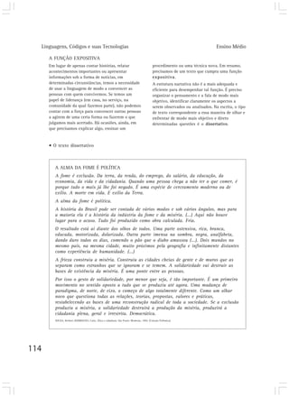 Linguagens, Códigos e suas Tecnologias                                                                                    Ensino Médio

      A FUNÇÃO EXPOSITIVA
      Em lugar de apenas contar histórias, relatar                                         procedimento ou uma técnica nova. Em resumo,
      acontecimentos importantes ou apresentar                                             precisamos de um texto que cumpra uma função
      informações sob a forma de notícias, em                                              expositiva.
      determinadas circunstâncias, temos a necessidade                                     A estrutura narrativa não é a mais adequada e
      de usar a linguagem de modo a convencer as                                           eficiente para desempenhar tal função. É preciso
      pessoas com quem convivemos. Se temos um                                             organizar o pensamento e a fala de modo mais
      papel de liderança (em casa, no serviço, na                                          objetivo, identificar claramente os aspectos a
      comunidade da qual fazemos parte), não podemos                                       serem observados ou analisados. Na escrita, o tipo
      contar com a força para convencer outras pessoas                                     de texto correspondente a essa maneira de olhar e
      a agirem de uma certa forma ou fazerem o que                                         enfrentar de modo mais objetivo e direto
      julgamos mais acertado. Há ocasiões, ainda, em                                       determinadas questões é o dissertativo.
      que precisamos explicar algo, ensinar um


      • O texto dissertativo



         A ALMA DA FOME É POLÍTICA
         A fome é exclusão. Da terra, da renda, do emprego, do salário, da educação, da
         economia, da vida e da cidadania. Quando uma pessoa chega a não ter o que comer, é
         porque tudo o mais já lhe foi negado. É uma espécie de cerceamento moderno ou de
         exílio. A morte em vida. E exílio da Terra.
         A alma da fome é política.
         A história do Brasil pode ser contada de vários modos e sob vários ângulos, mas para
         a maioria ela é a história da indústria da fome e da miséria. (...) Aqui não houve
         lugar para o acaso. Tudo foi produzido como obra calculada. Fria.
         O resultado está aí diante dos olhos de todos. Uma parte ostensiva, rica, branca,
         educada, motorizada, dolarizada. Outra parte imensa na sombra, negra, analfabeta,
         dando duro todos os dias, comendo o pão que o diabo amassou (...). Dois mundos no
         mesmo país, na mesma cidade, muito próximos pela geografia e infinitamente distantes
         como experiência de humanidade. (...)
         A frieza construiu a miséria. Construiu as cidades cheias de gente e de muros que as
         separam como estranhos que se ignoram e se temem. A solidariedade vai destruir as
         bases de existência da miséria. É uma ponte entre as pessoas.
         Por isso o gesto de solidariedade, por menor que seja, é tão importante. É um primeiro
         movimento no sentido oposto a tudo que se produziu até agora. Uma mudança de
         paradigma, de norte, de eixo, o começo de algo totalmente diferente. Como um olhar
         novo que questiona todas as relações, teorias, propostas, valores e práticas,
         restabelecendo as bases de uma reconstrução radical de toda a sociedade. Se a exclusão
         produziu a miséria, a solidariedade destruirá a produção da miséria, produzirá a
         cidadania plena, geral e irrestrita. Democrática.
         SOUZA, Herbert; RODRIGUES, Carla. Ética e cidadania. São Paulo: Moderna, 1994. (Coleção Polêmica).




114
 