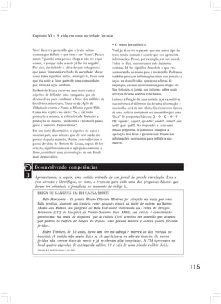 Capítulo VI – A vida em uma sociedade letrada

                                                           • O texto jornalístico
    Você deve ter percebido que o texto acima              Você já deve ter reparado que um outro tipo de
    começa por definir o que vem a ser “fome”. Para o      texto muito comum é aquele que nos apresenta
    autor, “quando uma pessoa chega a não ter o que        informações. Pense, por exemplo, em um jornal.
    comer, é porque tudo o mais já lhe foi negado”.        Todos os dias, encontramos nele inúmeras
    Por isso, ele defende a idéia de que toda pessoa       notícias. Lê-las significa descobrir o que está
    que passa fome está excluída da sociedade. Matar       acontecendo no nosso país e no mundo. Podemos
    a sua fome significa, então, reintegrá-la, fazer com   também procurar informações úteis nos jornais: a
    que ela volte a fazer parte de uma comunidade,         seção de classificados apresenta ofertas de
    por meio da ação solidária.                            empregos, casas e apartamentos para alugar etc.
    Herbert de Souza escreveu esse texto com o             Nos feriados, o jornal nos informa sobre quais
    objetivo de defender uma campanha que ele              serviços ficarão abertos e fechados.
    desenvolveu para combater a fome dos milhões de        Embora a função de uma notícia seja expositiva,
    brasileiros miseráveis. Trata-se da Ação da            sua estrutura é diferente da de uma dissertação e
    Cidadania contra a Fome, a Miséria e pela Vida.        assemelha-se à de um relato. Os elementos típicos
    Como nos explica no texto: “Se a exclusão              de uma notícia costumam ser resumidos por uma
    produziu a miséria, a solidariedade destruirá a        “lista” de perguntas básicas: Q – Q – Q – O – C –
    produção da miséria, produzirá a cidadania plena,      PQ? (quem?, o quê?, quando?, onde?, como?, por
    geral e irrestrita. Democrática.”.                     quê?, para quê?). Ao responder a cada uma
    Em um texto dissertativo, o objetivo do autor é        dessas perguntas, o jornalista assegura a
    mostrar para seus leitores que ele tem razão em        apuração dos fatos e garante que dispõe das
    pensar daquela maneira. Assim, concordar com o         informações necessárias para redigir a sua
    ponto de vista de Herbert de Souza, depois de ler      matéria.
    o texto, significa começar a agir para combater a
    fome, contribuir para a construção de um Brasil
    mais democrático.


     Desenvolvendo competências
3    Apresentamos, a seguir, uma notícia retirada de um jornal de grande circulação. Leia-a
     com atenção e identifique, no texto, a resposta para cada uma das perguntas básicas que
     devem ter orientado o jornalista no momento de redigi-la.
       BRIGA DE GANGUES EM BH CAUSA MORTE
          Belo Horizonte – O garoto Álvaro Oliveira Martins foi atingido na nuca por uma
       bala perdida, durante um tiroteio entre gangues rivais na noite de ontem, no bairro
       Morro das Pedras, na periferia de Belo Horizonte. Internado no Centro de Terapia
       Intensiva (CTI) do Hospital de Pronto-Socorro João XXIII, seu estado é considerado
       gravíssimo. Na troca de disparos, que a Polícia Civil acredita ter ocorrido por disputa
       por pontos do tráfico de drogas da região, uma pessoa morreu e outras quatro ficaram
       feridas.
           Pedro Timóteo, de 52 anos, levou um tiro na cabeça e morreu ao dar entrada no
       hospital. A polícia não soube dizer se ele participava ou não do tiroteio. Os outros
       feridos não correm risco de morte e já receberam alta hospitalar. A PM apreendeu no
       local quatro cápsulas de espingarda calibre 12 e seis de uma pistola calibre 7.65.
       O Estado de S. Paulo. São Paulo, 11 fev. 2001.




                                                                                                               115
 