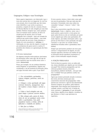 Linguagens, Códigos e suas Tecnologias                                                                    Ensino Médio

      Outro aspecto importante a ser observado é que o                     O texto anterior orienta o leitor sobre como agir
      texto das notícias deve ser imparcial. Se você leu                   em caso de queimadura. Veja que cada uma das
      com atenção, deve ter percebido que não temos                        instruções é formulada como uma ordem (ou
      como identificar o que sentiu ou pensou o                            comando): “coloque”, “remova”, “cubra”, “não
      jornalista a respeito do fato de o menino Álvaro                     coloque”...
      de Oliveira Martins ter sido atingido por uma bala                   Essa é uma característica específica dos textos
      perdida. Podemos imaginar que, como qualquer                         instrucionais. Como o objetivo, nesse caso, é
      outro ser humano nesse contexto, ele deve ter                        muito prático, quem escreve o texto pensa em
      sentido pena do menino, deve ter ficado                              quais ações devem ou não ser realizadas por quem
      indignado com a situação – mais um exemplo da                        socorre alguém que sofreu uma queimadura. De
      violência que assola nossas cidades –, mas nada                      modo objetivo, são dadas orientações sobre o que
      disso faz parte do seu texto. Como dissemos, a                       precisa ser feito (lavar a área queimada com água
      função do texto jornalístico é informar. A                           corrente) e o que deve ser evitado (colocar
      informação, no caso, não diz respeito à reação ou                    substâncias estranhas sobre a queimadura, furar
      aos sentimentos de quem escreve a notícia. O                         bolhas).
      jornalista deve limitar-se à apresentação dos fatos
                                                                           Sempre que precisarmos produzir um texto para
      apurados.
                                                                           orientar o comportamento de alguém, em uma
                                                                           situação específica, devemos nos lembrar de que
      • O texto instrucional                                               as instruções devem reproduzir exatamente as
      Em algumas situações muito práticas, precisamos                      ações a serem realizadas naquela situação.
      de orientações sobre como agir. Há um tipo de
      texto expositivo que nos auxilia nesse casos: o                      A FUNÇÃO PERSUASIVA
      texto instrucional.
                                                                           Você já observou quantas vezes, ao andar pela
      Pense, por exemplo, em um acidente doméstico                         rua, somos abordados por alguém que nos entrega
      muito freqüente: as queimaduras. Alguém está                         um papel? São inúmeras propagandas, que nos
      cozinhando e, em um momento de distração, deixa                      oferecem produtos baratos, descontos
      cair água fervendo sobre a pele. O que fazer?                        maravilhosos, dinheiro facilitado... será que tudo
                                                                           isso é verdade? Será que podemos confiar nas
                                                                           propagandas?
         1. Em extremidades queimadas,                                     Agora que estamos prestando atenção à estrutura
         remova relógios, pulseiras, anéis ou                              dos textos, devemos atentar para uma
         alianças.                                                         característica marcante das propagandas: todas
         2. Coloque a área queimada sob água                               querem nos convencer a agir de uma determinada
         corrente (torneira, mangueira). Isso                              maneira (comprar um produto, pedir dinheiro
         irá resfriar o local, limpar e aliviar a                          emprestado, fazer doações para instituições de
         dor.                                                              caridade, assistir a um filme etc). A função do
                                                                           texto, portanto, é persuasiva, já que persuadir,
         3. Cubra o local atingido com um                                  como vimos, significa levar alguém a acreditar no
         pano limpo e procure socorro médico.                              que dizemos e a fazer o que queremos ou
         4. Não coloque gelo, pasta de dente,                              sugerimos.
         clara de ovo ou qualquer outra coisa
         sobre a queimadura. Isso pode
         prejudicar muito a vítima, além de
         dificultar o trabalho do médico.
         5. Não fure as bolhas.
         Folheto distribuído em ato público na calourada 2002 das turmas
         de medicina, enfermagem e fonoaudiologia da Unicamp.




116
 