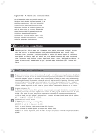 Capítulo VI – A vida em uma sociedade letrada

    que o freguês vai pagar sua compra, descobrir que
    há várias condições não reveladas para que ele se
    qualifique e possa obter o desconto prometido.
    Saber utilizar os textos em nosso favor é um
    importante exercício de cidadania, porque, por
    meio de textos (orais ou escritos), defendemos
    nossos direitos, identificamos procedimentos
    irregulares, denunciamos injustiças...
    Viver em uma sociedade letrada como a nossa
    exige que saibamos tornar a leitura e a escrita
    armas em defesa dos nossos direitos.



     Desenvolvendo competências
4    Imagine que você foi até uma loja e comprou duas portas para serem entregues na sua
     casa, em 30 dias. O prazo se esgotou e as portas não chegaram. Você voltou à loja,
     reclamou com o vendedor e conseguiu receber as portas dois meses depois do combinado.
     Para piorar a situação, uma das portas não é do modelo escolhido por você. Indignado
     com a situação, você resolveu escrever uma carta para a coluna “Advogado de Defesa”, do
     jornal da sua cidade, denunciando a loja e pedindo uma orientação legal. Escreva essa
     carta.



     Conferindo seu conhecimento

1
     Resposta: nos dois casos estamos diante de textos. O exemplo 1 reproduz um anúncio publicado nos classificados
     de um jornal. A intenção do autor do anúncio é encontrar supervisores para trabalhar em sua empresa de serviços
     financeiros (podemos verificar as condições: não se exige experiência, oferece-se salário fixo e possibilidade de
     crescimento profissional). O exemplo 2, embora não apresente palavras, também é um texto. Observamos que há
     uma semelhança nos elementos que compõem a imagem: tanto a árvore quanto o pássaro tiveram a sua parte
     superior “cortada”. A intenção do autor é clara: denunciar as conseqüências do desmatamento (além das árvores
     cortadas, também os pássaros que nela vivem são afetados por esse comportamento destrutivo do ser humano.

2    Resposta: Alternativa (b).
     2. Resposta: O contexto é social. A tira apresenta uma personagem com chapéu de nordestino sendo atacada por
     uma outra personagem (um careca – referência aos “Carecas do ABC”, grupo de tendências neonazistas da região
     do ABC - São Paulo, que, como manifestação de preconceito e intolerância, atacava migrantes nordestinos).
     Percebe-se, ainda, que, ao ir embora, o nordestino leva a “sustança” da cidade, ou seja, a sua força de trabalho,
     que é o que garante a existência da metrópole.


3
     QUEM? Álvaro de Oliveira Martins.
     O QUÊ? Atingido na nuca por uma bala perdida.
     QUANDO? Na noite de 10 de fevereiro de 2001.
     ONDE? No bairro Morro das Pedras, na periferia de Belo Horizonte.
     COMO? O menino foi atingido durante um tiroteio entre gangues rivais.
     POR QUÊ? As gangues disputavam pontos de tráfico de drogas na região e o menino foi atingido por uma bala
     perdida.



                                                                                                                         119
 
