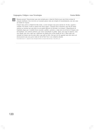 Linguagens, Códigos e suas Tecnologias                                                                                         Ensino Médio

  4    Resposta pessoal. Transcrevemos uma carta enviada para o Jornal da Tarde em que uma leitora reclama de
       situação semelhante. Esse texto deve ser encarado apenas como um exemplo de encaminhamento, mas não como
       um modelo de resposta.
       Comprei duas portas na Madeireira Boa Lenha, a serem entregues num prazo máximo de 30 dias, segundo o
       vendedor. No entanto, recebi-as somente dois meses depois. A despeito desse transtorno, qual não foi minha
       surpresa ao constatar que uma delas era um modelo diferente do solicitado. Ao reclamar, o Departamento de
       Expedição alegou que o vendedor havia rasurado o pedido e, portanto, a culpa não era do Setor de Compras nem
       da Expedição, estes somente pediram o que estava especificado no pedido. Agora, neste jogo de empurra, estou
       sem solução, pois vim a saber que o fabricante do produto fica no Rio Grande do Sul e a Boa Lenha está
       entrando em contato com eles para saber o que pode ser feito. Será que terei de aguardar mais dois meses até
       desencantarem uma nova porta vinda do Sul do País? Isso é um verdadeiro absurdo.
       Carta de Maria Sylvia V. C., adaptada da coluna “Advogado de Defesa” do Jornal da Tarde, São Paulo, 13 maio 2002. p. A3.




120
 