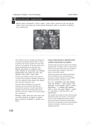 Linguagens, Códigos e suas Tecnologias                                                    Ensino Médio

       Desenvolvendo competências
  1    Observe agora, atentamente, a foto a seguir, e pense sobre o ponto de vista com que foi
       tirada. O que você pensa que a foto procura demonstrar sobre os torcedores de futebol e
       seus sentimentos?




                                    Figura 2




      Você verificou com suas análises que fotografar é    PARA CONVENCER, É IMPORTANTE
      um modo de manifestar opinião sobre as coisas e
                                                           SABER COM QUEM FALAMOS!
      as pessoas, pois encerra um ponto de vista sobre
      elas, isto é, um modo de vê-las. No entanto, não é   Você bem sabe que todas as pessoas têm também
      apenas fotografando que se pode fazer isso.          opiniões sobre si mesmas e sobre os outros, não é
      Quando uma pessoa se comunica com a                  mesmo? É isso que muitas vezes nos faz julgar o
      outra, falando ou escrevendo, está também            nosso modo de agir e também o das outras
      manifestando seus pontos de vista, suas              pessoas numa dada situação.
      opiniões sobre tudo e sobre todos.                   Sempre que falamos com alguém, procuramos
      O modo mais freqüente de fazer isso ocorre nas       fazê-lo acreditar em nós, no que dizemos. E
      conversas com os amigos e familiares. Sempre que     precisamos também acreditar em nossas idéias
      você ouve alguém dar uma opinião sobre alguma        para que possamos convencer o outro.
      coisa, não quer logo dizer a sua?                    Para isso, costumamos criar uma imagem
      Nas entrevistas, nos debates, nas conversas          sobre nós mesmos — quem somos, o que
      informais, nos textos escritos assinados que         pensamos, o que fazemos, qual é a nossa
      encontramos em jornais e revistas, aparecem as       importância — e também uma imagem
      opiniões e pontos de vista dados pelas pessoas,      sobre o outro com quem falamos — quem
      que fazem isso com o objetivo de convencer quem      é, o que pensa, o que faz, qual a sua
      ouve ou quem lê.                                     importância.

      Podemos, então, dizer que todo texto oral            Essa imagem está sempre em nossa mente quando
      ou escrito procura, em menor ou maior                elaboramos aquilo que dizemos ou escrevemos.
      grau, convencer, persuadir o ouvinte ou o            Sem isso, não conseguiremos jamais atingir a
      leitor.                                              pessoa com quem conversamos ou para quem
                                                           escrevemos, convencendo-a sobre nossas opiniões
                                                           e idéias, ou fazendo-a realizar as ações que
                                                           desejamos que faça.


126
 