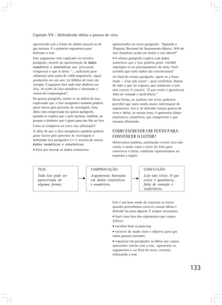 Capítulo VII – Defendendo idéias e pontos de vista

aproveitado sob a forma de adubo natural ou de         apresentados no sexto parágrafo: “Segundo a
gás metano. É o primeiro argumento para                Pesquisa Nacional do Saneamento Básico, 76% do
defender a tese.                                       lixo brasileiro acaba em lixões a céu aberto?”
Este argumento vem explicado no terceiro               • O sétimo parágrafo explica com dados
parágrafo, através da apresentação de dados            numéricos que o lixo poderia gerar 120.000
numéricos e estatísticos que procuram                  empregos só no processamento do resto. Você
comprovar o que se disse: “... suficiente para         acredita que esses dados são convincentes?
alimentar uma usina de 2.000 megawatts... (que)        Ao final do sétimo parágrafo, repete-se a frase-
produziria em um ano 3,6 bilhões de reais em           título — Lixo não existe — para confirmar, depois
energia. E jogamos fora todo esse dinheiro no          de tudo o que foi exposto, que realmente a tese
lixo. Só 0,9% do lixo brasileiro é destinado a         está correta. E conclui: “O que existe é ignorância,
usinas de compostagem”.                                falta de vontade e ineficiência”.
No quarto parágrafo, insiste-se na defesa da tese,     Dessa forma, ao analisar este texto, pudemos
explicando que o lixo inorgânico também poderia        perceber que outro modo muito interessante de
gerar lucros pelo processo de reciclagem. Essa         argumentar, isto é, de defender nossos pontos de
idéia vem comprovada no quinto parágrafo,              vista e idéias, as nossas teses, é apresentar dados
quando se explica que o país lucraria, também, ao      estatísticos, numéricos, que comprovem o que
poupar o dinheiro que é gasto para dar fim ao lixo.    estamos afirmando.
Como se comprova no texto esta afirmação?
A idéia de que o lixo inorgânico também poderia        COMO ESCREVER UM TEXTO PARA
gerar lucros pelo processo de reciclagem é             CONVENCER O LEITOR?
defendida nos parágrafos 6 e 7, através de outros
                                                       Observamos também, analisando o texto Lixo não
dados numéricos e estatísticos:
                                                       existe, o modo como o texto foi feito para
• Para que servem os dados estatísticos                convencer o leitor, conforme representamos no
                                                       esquema a seguir:



   TESE:                                  COMPROVAÇÃO:                        CONCLUSÃO:
   Todo lixo pode ser                     Argumentos baseados                 Lixo não existe. O que
   aproveitado de                         em dados estatísticos               existe é ignorância,
   alguma forma.                          e numéricos.                        falta de vontade e
                                                                              ineficiência.


                                                       Este é um bom modo de construir os textos
                                                       quando pretendemos escrever nossas idéias e
                                                       defendê-las para alguém. É sempre necessário:
                                                       • fazer uma lista dos argumentos que vamos
                                                       utilizar,
                                                       • escolher bem as palavras,
                                                       • escrever de modo claro e objetivo para que
                                                       todos possam entender,
                                                       • organizar em parágrafos as idéias que vamos
                                                       apresentar: iniciar com a tese , apresentar os
                                                       argumentos e, ao final do texto, concluir,
                                                       reforçando a tese.



                                                                                                              133
 