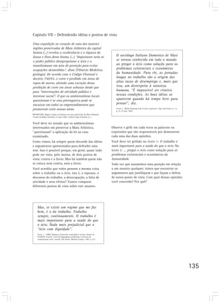 Capítulo VII – Defendendo idéias e pontos de vista

Uma expedição ao coração de uma das maiores
regiões preservadas de Mata Atlântica da capital
baiana (...) revelou a exuberância e a riqueza da
fauna e flora desse bioma. (...) “Importante seria se                           O sociólogo Italiano Domenico de Masi
o poder público desapropriasse a área e a                                       se tornou conhecido em todo o mundo
transformasse em área de proteção para evitar                                   ao pregar o ócio como solução para os
ocupações desmedidas”, disse (Tibúrcio Medeiros,                                problemas existenciais e econômicos
geólogo). De acordo com o Código Florestal e                                    da humanidade. Para ele, as jornadas
decreto 750/93, o corte é proibido em áreas de                                  longas no trabalho são a origem das
topos de morro, abrindo uma exceção dessa                                       altas taxas de desemprego e, mais que
proibição de corte em áreas urbanas desde que                                   isso, um desrespeito à natureza
para “intervenções de atividade pública e                                       humana. “É impossível ser criativo
interesse social”. O que os ambientalistas locais                               nessas condições. As boas idéias só
questionam é se esta prerrogativa pode se                                       aparecem quando há tempo livre para
encaixar em todos os empreendimentos que                                        pensar”, diz.
promovem corte nessas áreas.                                                    Texto 2 - MASI, Domenico de. O ócio é precioso. Veja, São Paulo, n. 12,
                                                                                p. 27, 27 mar. 2002.
BOCHICCHIO, Regina. Grupo excursiona em área preservada de Mata Atlântica.
Correio da Bahia, Salvador, 27 maio 2002. Caderno Aqui Salvador, p. 2.


Você deve ter notado que os ambientalistas
interessados em preservar a Mata Atlântica,                                  Observe e grife em cada texto as palavras ou
“questionam” a aplicação da lei ao caso                                      expressões que são responsáveis por demonstrar
examinado.                                                                   cada uma das duas opiniões.
Como vimos, há sempre quem discorde das idéias                               Você deve ter grifado no texto 1: O trabalho é
e argumentos apresentados para defender uma                                  mais importante para a saúde do que o ócio. No
tese. Isso é possível porque, em geral, quase tudo                           texto 2: ... pregar o ócio como solução para os
pode ser visto, pelo menos, de dois pontos de                                problemas existenciais e econômicos da
vista: contra e a favor. Mas há também quem não                              humanidade.
se coloca nem contra, nem a favor.                                           Toda vez que assumimos uma posição em relação
Você acredita que todos pensem a mesma coisa                                 a um assunto qualquer, temos que encontrar os
sobre o trabalho ou o ócio, isto é, o repouso, o                             argumentos que justifiquem e que façam a defesa
descanso do trabalho, a desocupação, a falta de                              de nosso ponto de vista. Com qual dessas opiniões
atividade e seus efeitos? Vamos comparar                                     você concorda? Por quê?
diferentes pontos de vista sobre este assunto.




     Mas, se existe um regime que me faz
     bem, é o do trabalho. Trabalho
     sempre, continuamente. O trabalho é
     mais importante para a saúde do que
     o ócio. Nada mais prejudicial que o
     “ócio com dignidade”.
     Texto 1 - LIMA, Barbosa. Entrevista concedida à revista Status. In
     VANOYE, Francis. Usos da linguagem: problemas e técnicas da
     comunicação oral e escrita. São Paulo: Martins Fontes, 1987. p.173.




                                                                                                                                                          135
 