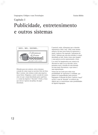 Linguagens, Códigos e suas Tecnologias                                                    Ensino Médio

 Capítulo I

 Publicidade, entretenimento
 e outros sistemas

                                                         É possível, então, afirmarmos que o desenho
        DOCE... MEL... DOCEMEL...
                                                         representou a fruta “real”. Aliás, nesse mesmo
                                                         anúncio, há uma outra forma de representar a
                                                         maçã: a palavra. Na expressão “sobremesas de
                                                         frutas”, sabemos que uma das referidas é a maçã,
                                                         desenhada ao lado. Assim, temos uma imagem
                                                         e uma palavra escrita representando a fruta.
                                                         E os sons? Se imaginarmos esse anúncio da
                                                         Docemel no rádio ou na televisão, talvez
                                                         possamos ouvir o barulho de uma dentada
                                                         em uma maçã. Novamente, o que temos é
     Olhando para este anúncio, talvez sintamos          uma representação.
     vontade de comer maçã ou um doce feito da fruta.    Vamos dar um nome para todas essas
     Mas é curioso: não estamos vendo uma maçã na        possibilidades de representar a realidade, que
     nossa frente. Chegamos a sentir vontade de comer,   podem ser compartilhadas pelas pessoas:
     uma vez que a maçã desenhada parece apetitosa       linguagens. O desenho da fruta, a palavra “maçã”
     e o nome da empresa é “Docemel”. Porém, a fruta     escrita, o som da “dentada” no anúncio são
     que está aí é apenas um pedaço de papel             objetos que se caracterizam como possibilidades
     desenhado.                                          de alguma linguagem.




12
 