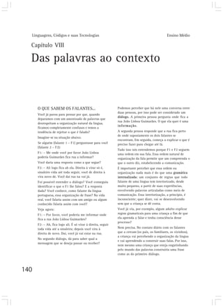 Linguagens, Códigos e suas Tecnologias                                                        Ensino Médio

  Capítulo VIII

  Das palavras ao contexto


      O QUE SABEM OS FALANTES...                              Podemos perceber que há nele uma conversa entre
                                                              duas pessoas, por isso pode ser considerado um
      Você já parou para pensar por que, quando
                                                              diálogo. A primeira pessoa pergunta onde fica a
      deparamos com um amontoado de palavras que
                                                              rua João Lisboa Guimarães. O que ela quer é uma
      desrespeitam a organização natural da língua,
                                                              informação.
      ficamos completamente confusos e temos a
      tendência de rejeitar o que é falado?                   A segunda pessoa responde que a rua fica perto
                                                              de onde supostamente os dois falantes se
      Imagine-se na situação abaixo.
                                                              encontram. Em seguida, começa a explicar o que é
      Se alguém (falante 1 – F1) perguntasse para você        preciso fazer para chegar até lá.
      (falante 2 – F2):
                                                              Tudo isso nós entendemos porque F1 e F2 seguem
      F1: – Me onde você por favor João Lisboa                uma ordem em sua fala. Essa ordem natural de
      poderia Guimarães fica rua a informar?                  organização da fala permite que um compreenda o
      Você daria uma resposta como a que segue?               que o outro diz, estabelecendo a comunicação.
      F2: – Ali logo fica ah ela. Direita à virar só é,       É importante perceber que essa ordem ou
      sinaleiro vida até toda seguir, você de direita à       organização nada mais é do que uma gramática
      vira novo de. Você daí rua na vai já.                   internalizada: um conjunto de regras que todo
      Foi possível entender o diálogo? Você conseguiu         falante de uma língua tem interiorizado, desde
      identificar o que o F1 lhe falou? E a resposta          muito pequeno, a partir de suas experiências,
      dada? Você conhece, como falante da língua              envolvendo palavras articuladas como meio de
      portuguesa, essa organização de frase? Na vida          comunicação. Essa interiorização, a princípio, é
      real, você falaria assim com um amigo ou algum          inconsciente; quer dizer, vai se desenvolvendo
      conhecido falaria assim com você?                       sem que a criança se dê conta.
      Veja agora:                                             Você já viu, por exemplo, algum adulto explicar
      F1: – Por favor, você poderia me informar onde          regras gramaticais para uma criança a fim de que
      fica a rua João Lisboa Guimarães?                       ela aprenda a falar e tenha consciência desse
                                                              processo?
      F2: – Ah, fica logo ali. É só virar à direita, seguir
      toda vida até a sinaleira; depois você vira à           Nem precisa. No contato diário com os falantes
      direita de novo. Daí, você já vai estar na rua.         que a cercam (os pais, os familiares, os vizinhos),
                                                              a criança vai percebendo a organização da língua
      No segundo diálogo, dá para saber qual a
                                                              e vai aprendendo a construir suas falas. Por isso,
      mensagem que se deseja passar ou receber?
                                                              nem mesmo uma criança que esteja engatinhando
                                                              pelo mundo das palavras construiria uma frase
                                                              como as do primeiro diálogo.



140
 