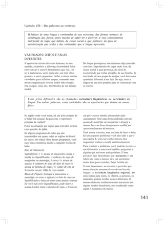 Capítulo VIII – Das palavras ao contexto

   O falante de uma língua é conhecedor de sua estrutura, das formas normais de
   construção das frases, antes mesmo de saber ler e escrever. E esse conhecimento
   independe do lugar que habita, da classe social a que pertence, do grau de
   escolarização que tenha e das variedades que a língua apresente.


VARIEDADES: JEITOS E FALAS
DIFERENTES
A aparência externa do corpo humano, na sua          Na língua portuguesa, encontramos algo parecido
opinião, estabelece a diferença (variedade) física   com isso. Dependendo do lugar onde vive, da
entre um ser e outro? Acreditamos que sim. Um        classe social à qual pertença, do nível de
ser é mais baixo, outro mais alto; um tem olhos      escolaridade que tenha atingido, de sua família, de
grandes, o outro, pequenos. Enfim, existem muitas    sua idade, de seu grupo de amigos, você dará uma
variedades para infinitos corpos, contendo uma       aparência diferente à sua fala. Ou seja, usará a
mesma organização interna (todos têm coração,        língua de um jeito próprio para se comunicar com
rim, sangue, veias etc., distribuídos de um mesmo    os outros.
modo).



   Esses jeitos diferentes são as chamadas variedades lingüísticas ou variedades da
   língua. Em outras palavras, essas variedades são as aparências que damos ao nosso
   falar.


Na região onde você mora, há um jeito próprio de     em pó e o coco ralado, misturando tudo
se falar (há sotaque, há palavras e expressões       suavemente. Unte uma forma redonda com um
próprias da região)?                                 pouco de manteiga ou margarina e despeje a
Pense na situação que segue para entender melhor     massa. Leve ao forno (temperatura média) por
essa questão do jeito.                               aproximadamente 40 minutos.
Há alguns programas de rádio que são                 Você anota a receita, mas, na hora de fazer o bolo,
transmitidos em quase todas as regiões do Brasil     há um pequeno problema: você não sabe o que é
(às vezes, em todas). Num desses programas, você     macaxeira. E, sem esse conhecimento, fica
ouve uma cozinheira dando a seguinte receita de      impossível realizar a tarefa satisfatoriamente.
bolo:                                                Para resolver o problema, você poderia recorrer a
Bolo de Macaxeira                                    um dicionário, a uma enciclopédia, perguntar a
                                                     alguém que estivesse mais próximo. É bem
Ingredientes: 1 ½ xícara de macaxeira cozida e
                                                     provável que descobrisse que macaxeira é um
moída no liquidificador; 3 colheres de sopa de
                                                     tubérculo como a batata: rico em nutrientes;
margarina ou manteiga; 2 ovos;1 ½ xícara de
                                                     muito bom para cozinhar, fazer farinha etc.
açúcar; 6 colheres de sopa de leite de coco; ½
xícara de farinha de trigo;1 ½ colher de chá de      O mais importante, no entanto, é perceber que,
fermento em pó; 100g de coco ralado.                 nessa situação, estamos diante de um fato da
                                                     língua: a variedade lingüística regional. De
Modo de Preparo: Coloque a macaxeira, a
                                                     uma região para outra, os objetos, as pessoas, os
manteiga, os ovos, o açúcar e o leite de coco no
                                                     alimentos podem receber nomes diferentes. O
liquidificador e bata até obter uma massa cremosa
                                                     mesmo alimento conhecido como macaxeira em
(se você não tiver liquidificador, pode bater a
                                                     alguns estados brasileiros, será conhecido como
massa à mão). Junte a farinha de trigo, o fermento
                                                     aipim e mandioca em outros.


                                                                                                           141
 