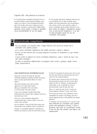 Capítulo VIII – Das palavras ao contexto

       O estudo dessa variedade culta pode levá-lo a         Esse estudo pode gerar também a idéia de que
    entender melhor os mecanismos da língua, suas         essa variedade, por ter sido escolhida como
    regras, sua ordem. E esse entendimento permite        padrão, seja mais importante, que sua gramática
    que você escolha como usar a língua nas mais          seja a única correta e que, portanto, todas as
    diferentes situações comunicativas. Nesse caso,       outras variedades sejam erradas, inferiores a ela.
    aprender novas regras e normas é aprender             Essa noção da língua é indesejável, porque
    novas possibilidades de uso da língua.                leva ao preconceito lingüístico: o de que
                                                          só sabe português quem faz uso da
                                                          variedade culta padrão.



     Desenvolvendo competências
2    Em sua opinião, este capítulo sobre “Língua Materna” foi escrito de acordo com a
     variedade culta padrão porque:
     a) as outras variedades lingüísticas não padrão são feias, erradas e ilógicas.
     b) deve ser lido somente por um grupo pequeno de pessoas; de preferência, as que moram
     em cidades.
     c) quer excluir os falantes de outras variedades lingüísticas, como o “poeta da roça”, que
     não sabem português.
     d) todos os brasileiros alfabetizados, de qualquer classe social e qualquer região, devem
     poder compreendê-la.




    UM EXERCÍCIO DE INTERPRETAÇÃO                         de falar de um grupo de pessoas que vive na roça.
                                                          Isso não quer dizer que essas pessoas não vão à
    Agora que você já tem noção do que seja
                                                          escola ou não tenham dinheiro.
    variedade lingüística, podemos estudar um pouco
    mais o poema apresentado. Releia os versos            No entanto, para o poeta da roça, ele tem esse
    abaixo:                                               falar justamente porque não foi à escola. Mais
                                                          ainda: diz não ter “sabença” (conhecimento),
    Não tenho sabença, pois nunca estudei,
                                                          valorizando o que se aprende na escola e
    Apenas eu sei o meu nome assiná.
                                                          desvalorizando o que já sabe pela vida.
    Meu pai, coitadinho! Vive sem cobre,
    E o fio do pobre não pode estudá.                     Mas, se o “poeta da roça” fosse à escola, ele
                                                          levaria alguma “sabença”? O que você acha?
    O que você consegue entender deles? Que
    informações eles trazem? Que condição social esse     Ele levaria seus versos, sua experiência como
    “poeta da roça” tem?                                  trabalhador do campo e sua língua, que não é
                                                          menos importante que a culta padrão, mas apenas
    Só de ler o texto, podemos depreender
                                                          diferente.
    (compreender) que o poeta é pobre e, por essa
    razão, nunca estudou.                                 A “sabença” que ele deveria ter é a de que o seu
                                                          falar diferente da variedade culta padrão
    Em sua opinião, o jeito de falar desse poeta está
                                                          possui uma gramática coerente e clara e,
    relacionado à sua condição social e econômica?
                                                          portanto, não pode ser considerado errado.
    Vejamos. A variedade lingüística utilizada por        O que ele fala tem sentido, tem lógica, tem
    Patativa do Assaré (o autor do texto) imita o jeito   organização.



                                                                                                               143
 