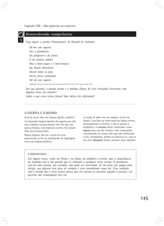 Capítulo VIII – Das palavras ao contexto

     Desenvolvendo competências
3    Veja agora o poema Pronominais, de Oswald de Andrade:

        Dê-me um cigarro
        Diz a gramática
        Do professor e do aluno
        E do mulato sabido
        Mas o bom negro e o bom branco
        Da Nação Brasileira
        Dizem todos os dias
        Deixa disso camarada
        Me dá um cigarro
        ANDRADE, Oswald. Pau-Brasil. São Paulo: Secretaria de Estado de Cultura, Porto Alegre: Globo, 1990.


     Em sua opinião, o poema acima e o diálogo Papos, de Luis Fernando Veríssimo, têm
     alguma coisa em comum?
     Sobre o que esses textos falam? Que idéias eles defendem?




    A ESCRITA E O MUNDO
    Você já ouviu falar em línguas ágrafa e gráfica?                                        A noção de erro vem da tradição escrita da
    As chamadas línguas ágrafas são aquelas que têm                                         língua. Com base na observação da língua escrita,
    uma tradição exclusivamente oral. Ou seja, são                                          principalmente a literária, é que se passou a
    apenas faladas, sem registros escritos. No mundo                                        estabelecer as normas (mais conhecidas como
    todo, há centenas delas.                                                                regras) para uso das formas e das construções,
                                                                                            considerando-se errado tudo que não obedecesse
    Nessas línguas, não há a noção de erros
                                                                                            a elas. Atualmente, prefere-se observar se o que se
    gramaticais ou de uso inadequado de linguagem
                                                                                            usa está adequado (como veremos mais adiante).
    como nas línguas gráficas.




       CURIOSIDADES
       Em alguns casos, como na China e na Índia, há também a escrita, mas a importância
       da tradição oral é tão grande que se sobrepõe a qualquer texto escrito. O juramento
       oral de uma pessoa, por exemplo, não pode ser contestado. Se ela jurar que pagou uma
       dívida, sua palavra terá peso de verdade e será considerada como tal. Essa tradição
       oral é levada tão a sério nesses países que até mesmo os assuntos ligados à justiça e ao
       governo são comandados por ela.




                                                                                                                                                  145
 