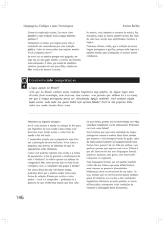 Linguagens, Códigos e suas Tecnologias                                                      Ensino Médio

      Diante da explicação acima, fica mais claro          Na escola, você aprende as normas da escrita, faz
      perceber a que tradição nossa língua materna         trabalhos, copia as lições, escreve textos. No final
      pertence?                                            de tudo isso, recebe seus certificados. Escritos, é
      Certamente os temas que regem nossa vida e           lógico.
      sociedade são comandados por uma tradição            Podemos afirmar, então, que a tradição de nossa
      gráfica. Tudo ao nosso redor tem registro escrito.   língua portuguesa é gráfica, porque nela impera a
      Você já reparou nisso?                               palavra escrita, que acompanha os nossos passos
      Se você vai ao médico porque está gripado, ele       cotidianos.
      logo lhe dá um papel escrito: a receita do remédio
      mais adequado. É claro que ainda há remédios
      caseiros, passados de mãe para filha, oralmente.
      Mas receita do doutor é escrita.



       Desenvolvendo competências
  4    Língua ágrafa no Brasil?
       Será que no Brasil, embora nossa tradição lingüística seja gráfica, há algum lugar mais
       distante (sem tecnologia, sem recursos, sem escolas, sem pessoas que saibam ler e escrever)
       em que a língua portuguesa possa ser considerada ágrafa também? Você conhece algum
       lugar assim, onde tudo (ou quase tudo) seja apenas falado? Escreva um pequeno texto
       sobre seu conhecimento desse tema.




      Pensemos na seguinte situação:                       De que forma, porém, vocês escreveriam isso? Que
      Você é um sitiante e vende 50 cabeças de boi para    variedade lingüística vocês utilizariam? Poderiam
      um frigorífico de sua cidade. Cada cabeça vale       escrever como falam?
      duzentos reais. Sendo assim, o valor total da        Vocês teriam que usar uma variedade da língua
      venda é dez mil reais.                               portuguesa comum a ambos. Quer dizer, teriam
      O comprador propõe que o pagamento seja feito        que escrever o fato (compra/venda do gado; valor
      em 5 prestações de dois mil reais. Você aceita a     da negociação/condições de pagamento) de uma
      proposta, mas precisa se certificar de que os        forma clara, possível de ser lida por ambos e por
      pagamentos serão efetuados.                          qualquer pessoa que pegasse esse texto. O ideal é
                                                           que ele fosse escrito em uma linguagem formal,
      Como você poderia registrar essa venda e a forma
                                                           padrão e, portanto, sem gírias, sem expressões
      de pagamento, a fim de garantir o recebimento de
                                                           coloquiais ou regionais.
      todo o dinheiro? Acreditar apenas na palavra do
      comprador? Mas como provar que os bois foram         Essa linguagem formal, por ser padrão (modelo
      entregues, caso o comprador não pague a dívida?      conhecido por todas as pessoas alfabetizadas),
                                                           pode superar as possíveis diversidades
      Por conta dessa dúvida e de tantas outras,
                                                           (diferenças) entre os receptores de um texto. Ou
      podemos dizer que a escrita surgiu como uma
                                                           seja, mesmo que os interlocutores (quem escreve/
      forma de solução. Pondo por escrito o trato,
                                                           quem lê) utilizem, no seu dia-a-dia, variedades
      ambos – você e o comprador – poderiam ter a
                                                           lingüísticas diferentes da culta padrão, se forem
      garantia de que receberiam aquilo que lhes cabe.
                                                           alfabetizados, certamente terão condições de
                                                           entender a mensagem desse documento.



146
 