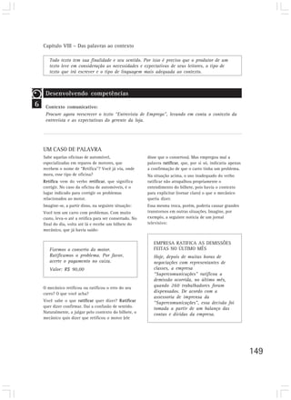 Capítulo VIII – Das palavras ao contexto

       Todo texto tem sua finalidade e seu sentido. Por isso é preciso que o produtor de um
       texto leve em consideração as necessidades e expectativas de seus leitores, o tipo de
       texto que irá escrever e o tipo de linguagem mais adequada ao contexto.



     Desenvolvendo competências
6    Contexto comunicativo:
     Procure agora reescrever o texto “Entrevista de Emprego”, levando em conta o contexto da
     entrevista e as expectativas do gerente da loja.




    UM CASO DE PALAVRA
    Sabe aquelas oficinas de automóvel,                    disse que o consertou). Mas empregou mal a
    especializadas em reparos de motores, que              palavra ratificar, que, por si só, indicaria apenas
    recebem o nome de “Retífica”? Você já viu, onde        a confirmação de que o carro tinha um problema.
    mora, esse tipo de oficina?                            Na situação acima, o uso inadequado do verbo
    Retífica vem do verbo retificar, que significa         ratificar não atrapalhou propriamente o
    corrigir. No caso da oficina de automóveis, é o        entendimento do bilhete, pois havia o contexto
    lugar indicado para corrigir os problemas              para explicitar (tornar claro) o que o mecânico
    relacionados ao motor.                                 queria dizer.
    Imagine-se, a partir disso, na seguinte situação:      Essa mesma troca, porém, poderia causar grandes
    Você tem um carro com problemas. Com muito             transtornos em outras situações. Imagine, por
    custo, leva-o até a retífica para ser consertado. No   exemplo, a seguinte notícia de um jornal
    final do dia, volta até lá e recebe um bilhete do      televisivo:
    mecânico, que já havia saído:


                                                              EMPRESA RATIFICA AS DEMISSÕES
       Fizemos o conserto do motor.                           FEITAS NO ÚLTIMO MÊS
       Ratificamos o problema. Por favor,                     Hoje, depois de muitas horas de
       acerte o pagamento no caixa.                           negociações com representantes de
       Valor: R$ 90,00                                        classes, a empresa
                                                              “Supercomunicações” ratificou a
                                                              demissão ocorrida, no último mês,
    O mecânico retificou ou ratificou o erro do seu
                                                              quando 260 trabalhadores foram
    carro? O que você acha?
                                                              dispensados. De acordo com a
                                                              assessoria de imprensa da
    Você sabe o que ratificar quer dizer? Ratificar           “Supercomunicações”, essa decisão foi
    quer dizer confirmar. Daí a confusão de sentido.
                                                              tomada a partir de um balanço das
    Naturalmente, a julgar pelo contexto do bilhete, o
                                                              contas e dívidas da empresa.
    mecânico quis dizer que retificou o motor (ele




                                                                                                                 149
 