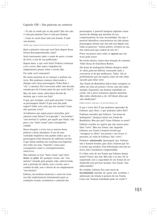 Capítulo VIII – Das palavras ao contexto

– Tu não tá vendo que tu não pode? Que isso não                                 personagens, é possível imaginar algumas coisas
é coisa pra menina? Isso é coisa pra homem.                                     através do diálogo que mantêm, de seu
– Como se vocês fosse tudo uns homão. É tudo                                    comportamento, de suas necessidades. Ou seja, é
uns menino.                                                                     possível identificar características da vida dessas
AMADO, Jorge. Capitães de areia. São Paulo: Círculo do Livro, [19--]. p. 169.
                                                                                personagens mesmo que elas não nos digam com
                                                                                todas as palavras: “somos pobres, vivemos na rua,
Qual a primeira coisa que você faria depois dessa                               não temos pais que cuidem de nós etc”.
leitura descompromissada, solta?                                                Pense um pouco mais sobre as marcas que um
Seria interessante saber o nome do autor, o nome                                texto pode trazer.
do livro, o ano de sua publicação.                                              No trecho abaixo, temos uma situação do romance
Depois disso, o que você faria? Poderia continuar                               Vidas Secas, de Graciliano Ramos.
a ler o texto. Mas nada o impediria de                                          Em horas de maluqueira Fabiano desejava imitá-
simplesmente pensar sobre o trecho lido.                                        lo: dizia palavras difíceis, truncando tudo, e
Por onde você começaria?                                                        convencia-se de que melhorava. Tolice. Via-se
Há várias maneiras de se começar a analisar um                                  perfeitamente que um sujeito como ele não tinha
texto. Nós podemos começar observando o                                         nascido para falar certo.
diálogo entre duas personagens: Pedro Bala e                                    Seu Tomás da Bolandeira falava bem, estragava os
“ela”, a menina. Eles conversam sobre uma decisão                               olhos em cima de jornais e livros, mas não sabia
tomada por ela (“tomar parte do que vocês fizer”).                              mandar. Esquisitice um homem remediado ser
Mas, há mais coisas, além dessa decisão da                                      cortês. Até o povo censurava aquelas maneiras.
menina, que o texto nos fala?                                                   Mas todos obedeciam a ele. Ah! Quem disse que
O que, por exemplo, você pode perceber ? Como                                   não obedeciam?
as personagens falam? O que essa fala pode                                      RAMOS, Graciliano. Vidas Secas. 3. ed. São Paulo: Martins, 1974.

sugerir? Onde você acha que eles moram? Como                                    O que o texto diz? O que podemos apreender de
eles parecem viver?                                                             Fabiano; quer dizer, o que podemos saber dele?
Acreditamos que sejam pouco instruídas, pela                                    Podemos entender que Fabiano, “em horas de
maneira como falam (“tu tá gozada”; “uns homão”,                                maluqueira”, desejava imitar seu Tomás da
“uns menino”) e pobres, por aquilo que falam: vão                               Bandoleira. Mas por quê? Como Fabiano se sente?
para a rua “bater coisas” para conseguirem
                                                                                Fabiano acredita ser sujeito que não nasceu para
comida.
                                                                                falar “certo”. Mas seu Tomás, sim. Segundo
Nessa situação, o texto traz as marcas dessa                                    Fabiano, seu Tomás é homem letrado que
pobreza e desse abandono. O uso de uma                                          “estragava os olhos” nos jornais e nos livros. E,
variedade lingüística não padrão indica que as                                  portanto, na visão de Fabiano, fala “certo”.
personagens estão distantes do ambiente escolar.
                                                                                Podemos subentender (pressupor) que Fabiano
O que falam também nos confirma essa hipótese:
                                                                                não é homem letrado; quer dizer, homem que foi
eles estão nas ruas, “batendo” coisas para
                                                                                à escola, que estudou. Essa informação não está no
conseguirem comer e, conseqüentemente,
                                                                                texto, mas é facilmente compreendida.
sobreviver.
                                                                                É o falar certo de seu Tomás que Fabiano deseja
Não sabemos se esse “bater coisas” quer dizer
                                                                                imitar? Parece que sim. Mas não é só isso. Ele se
furtar ou pedir. De qualquer forma, são “uns
                                                                                surpreende com a capacidade de seu Tomás de ser
menino” lutando pela própria vida, sobrevivendo
                                                                                obedecido sem precisar mandar. Seu Tomás “não
sem a proteção do adulto, sem a escola, sem a
                                                                                sabia mandar”.
comida da mãe, sem o direito de ser simplesmente
“uns menino”.                                                                   Na verdade, Fabiano fica num misto de
                                                                                incredulidade (atitude de quem não acredita) e
Embora, em nenhum momento, o autor do texto
                                                                                admiração em relação à postura de seu Tomás.
nos fale explicitamente (claramente) quais as
                                                                                Como um “homem remediado pode ser cortês”?
condições sociais, econômicas e culturais das



                                                                                                                                                   151
 