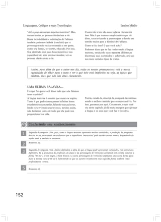Linguagens, Códigos e suas Tecnologias                                                              Ensino Médio

      ”Até o povo censurava aquelas maneiras”. Mas,               O autor do texto não nos explicou claramente
      mesmo assim, as pessoas obedeciam a ele.                    isso. Nós é que vamos completando o que ele
      Dessa incredulidade e admiração de Fabiano                  disse, caracterizando a personagem e dando um
      também podemos inferir (concluir) que a                     sentido maior para a história de Fabiano.
      personagem não está acostumada a ver gente,                 Como se faz isso? O que você acha?
      como seu Tomás, ser cortês, educado. Por isso,              Podemos dizer que se faz conhecendo a língua
      fica admirado com suas boas maneiras e sua                  materna, estudando suas nuances (diferenças
      capacidade de, sem precisar mandar, ver as                  discretas), suas variedades e, sobretudo, seu uso
      pessoas obedecerem a ele.                                   nos mais variados tipos de textos.



         Assim, para além do que o autor nos diz, estão os nossos pressupostos; está a nossa
         capacidade de olhar para o texto e ver o que nele está implícito; ou seja, as idéias que
         existem, mas que não são ditas claramente.



      UMA ÚLTIMA PALAVRA....
      E o que fica para você disso tudo que nós falamos
      neste capítulo?
      A língua materna é assunto que nunca se esgota.             Porém, estudá-la, observá-la, compará-la continua
      Tanto é que poderíamos passar infinitas horas               sendo o melhor caminho para compreendê-la. Por
      estudando suas matérias, falando suas palavras,             isso, paramos por aqui. Certamente, o que você
      lendo e escrevendo seus textos e, mesmo assim,              viu neste capítulo já dá muita margem para pensar
      não daríamos conta de tudo que ela pode nos                 a língua e os usos que você faz e fará dela.
      proporcionar na vida.



       Conferindo seu conhecimento

  1    Sugestão de resposta. Sim, pois, como a língua materna apresenta muitas variedades, a produção do programa
       deveria ter se preocupado em esclarecer que o ingrediente ‘macaxeira’ pode receber outros nomes, dependendo da
       região onde o ouvinte se encontra.

  2    Resposta (d).



  3    Sugestão de resposta. Sim. Ambos defendem a idéia de que a língua pode apresentar variedades, com estruturas
       diferentes. Se a gramática do professor, do aluno e da personagem de Veríssimo acreditam ser correta somente a
       forma “dê-me”, o bom negro, o bom branco e a outra personagem de Veríssimo defendem uma outra forma para
       dizer a mesma coisa (‘Me dá’). Subentende-se que os autores reconhecem essa segunda forma também como
       perfeitamente correta.


  5    Resposta (d).




152
 