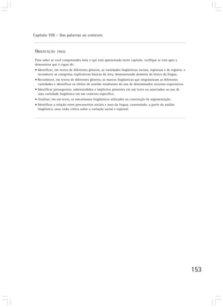 Capítulo VIII – Das palavras ao contexto


 ORIENTAÇÃO      FINAL

 Para saber se você compreendeu bem o que está apresentado neste capítulo, verifique se está apto a
 demonstrar que é capaz de:
 • Identificar, em textos de diferentes gêneros, as variedades lingüísticas sociais, regionais e de registro, e
   reconhecer as categorias explicativas básicas da área, demonstrando domínio do léxico da língua.
 • Reconhecer, em textos de diferentes gêneros, as marcas lingüísticas que singularizam as diferentes
   variedades e identificar os efeitos de sentido resultantes do uso de determinados recursos expressivos.
 • Identificar pressupostos, subentendidos e implícitos presentes em um texto ou associados ao uso de
   uma variedade lingüística em um contexto específico.
 • Analisar, em um texto, os mecanismos lingüísticos utilizados na construção da argumentação.
 • Identificar a relação entre preconceitos sociais e usos da língua, construindo, a partir da análise
   lingüística, uma visão crítica sobre a variação social e regional.




                                                                                                                  153
 