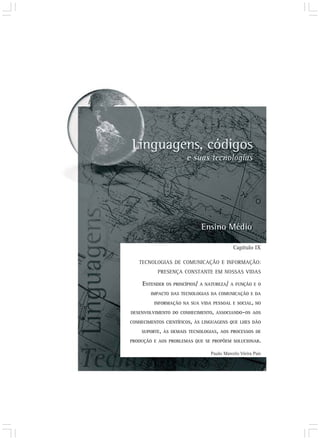 Capítulo IX

   TECNOLOGIAS DE COMUNICAÇÃO E INFORMAÇÃO:
           PRESENÇA CONSTANTE EM NOSSAS VIDAS

     ENTENDER OS PRINCÍPIOS/ A NATUREZA/ A FUNÇÃO E O
        IMPACTO DAS TECNOLOGIAS DA COMUNICAÇÃO E DA

         INFORMAÇÃO NA SUA VIDA PESSOAL E SOCIAL, NO

DESENVOLVIMENTO DO CONHECIMENTO, ASSOCIANDO-OS AOS

CONHECIMENTOS CIENTÍFICOS, ÀS LINGUAGENS QUE LHES DÃO

    SUPORTE, ÀS DEMAIS TECNOLOGIAS, AOS PROCESSOS DE

PRODUÇÃO E AOS PROBLEMAS QUE SE PROPÕEM SOLUCIONAR.

                                Paulo Marcelo Vieira Pais
 