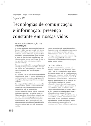 Linguagens, Códigos e suas Tecnologias                                                     Ensino Médio

  Capítulo IX

  Tecnologias de comunicação
  e informação: presença
  constante em nossas vidas
      OS MEIOS DE COMUNICAÇÃO E DE
      INFORMAÇÃO
      O telefone, a televisão, um computador ligado na      Observe a embalagem de um produto qualquer.
      Internet, o rádio, uma carta enviada pelo correio,    Ela contém várias informações impressas, como o
      livros, revistas, placas de rua, caixas eletrônicos   prazo de validade, a composição, quem é o
      de bancos, jornais, embalagens de produtos. Essas     fabricante e como entrar em contato com ele.
      coisas estão presentes na vida de quase todos nós     Parece que todas essas coisas têm realmente algo
      e, apesar de parecerem bem diferentes, elas têm       em comum: a capacidade de transmitir
      algo em comum. Será que você é capaz de dizer o       informações ou de permitir a comunicação com
      que aproxima coisas com uma aparência tão             alguém que está distante.
      diferente entre si?
      Um bom modo de descobrir a resposta é pensar na       CAIXA ELETRÔNICO
      utilidade, na função de cada uma delas. Pense em
                                                            Tudo bem, com um telefone, um rádio, uma
      um telefone. Sua principal função é permitir que
                                                            televisão, um jornal ou uma revista isso parece
      você se comunique pela voz com alguém à
                                                            claro. E com um caixa eletrônico de um banco?
      distância.
                                                            Será que ele também pode ser considerado como
      E a televisão? Com ela você recebe imagens e sons     um meio de se comunicar, de obter informações?
      transmitidos de longe. Vê novelas, fica sabendo de    Vamos lembrar o que podemos fazer com ele. A
      notícias do mundo inteiro, assiste a propagandas      primeira coisa que vem à cabeça, é claro, é sacar
      de produtos, à propaganda política ou a um jogo       dinheiro. Mas quando solicita um saque em um
      de futebol.                                           caixa eletrônico, você precisa fornecer
      Um computador ligado à Internet, a rede mundial       informações, como o número de sua conta, sua
      de computadores, permite o acesso a milhões de        senha e o valor em dinheiro que quer retirar. O
      informações contidas em outros computadores           caixa eletrônico, então, se comunica com o
      ligados a essa rede no mundo inteiro.                 computador do banco. Este, por sua vez, verifica
      No rádio, você ouve músicas, notícias, entrevistas,   se você tem dinheiro suficiente na sua conta. A
      programas esportivos, a previsão do tempo etc.        informação retorna ao caixa eletrônico,
      Mesmo que não se dê conta disso, pois pode estar      autorizando ou não o saque. Desta forma, além de
      ouvindo o rádio somente para passar o tempo,          sacar dinheiro, você está se comunicando com o
      você está constantemente entrando em contato          banco. Além do mais, em um caixa eletrônico
      com informações. Até a música que você ouve           você pode obter diversas informações, como o
      está transmitindo informações pela letra ou pelas     saldo de uma conta, por exemplo, ou se
      diferentes emoções que você pode perceber na          comunicar com o banco, solicitando empréstimos
      melodia.


156
 