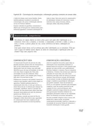 Capítulo IX – Tecnologias de comunicação e informação: presença constante em nossas vidas

    e talões de cheque, entre outras funções. Assim,       todos os tipos. Sem esses meios de comunicação e
    também podemos considerá-lo um meio de                 de informação, teríamos de reinventar o nosso
    comunicação e de acesso à informação, além do          modo de viver, nossa economia, ciência,
    serviço de fornecer dinheiro.                          educação, enfim, toda nossa sociedade.
    Estamos rodeados de aparelhos, instrumentos e
    objetos que servem para nos comunicarmos, para
    armazenar (guardar) e transmitir informações de



     Desenvolvendo competências
1    Nós falamos de alguns objetos ou meios pelos quais você pode obter informação ou se
     comunicar. Entre eles, o telefone, a televisão, o computador, a Internet, o rádio, a carta, o
     livro, a revista, o jornal, placas de rua, caixas eletrônicos de banco, embalagens de
     produtos.
     Liste quais desses meios você já utilizou para obter informações ou se comunicar. Será que
     você é capaz de lembrar outros objetos ou meios de comunicação e informação além dos
     citados? Faça uma pequena lista.




    COMUNICAÇÃO É VIDA                                     COMUNICAÇÃO A DISTÂNCIA
    A comunicação faz parte do processo da vida.           Antes do surgimento da escrita, quase todas as
    Quando nascemos, mesmo antes de começarmos a           informações eram transmitidas oralmente. O
    falar, já nos comunicamos com nossos pais.             homem passava de um para o outro, geração após
    Apenas pelo choro da criança, uma mãe pode             geração, por meio da fala, seus conhecimentos,
    identificar quais são suas necessidades, se ela está   histórias, tradições e costumes. Para se comunicar
    com sono, fome ou alguma dor. Para cada                à distância, o homem criou técnicas que ainda são
    necessidade, há um choro diferente. Pelas              utilizadas em nossos dias, tais como sinais
    expressões, gestos e sons emitidos pela criança, a     luminosos com fogo, sinais de fumaça ou sons de
    mãe sabe se ela está bem ou não.                       tambores. Essas técnicas, contudo, são limitadas
    Podemos nos comunicar com animais, ensiná-los,         em seu alcance, ou seja, na distância que podem
    conhecer suas emoções, saber se estão alegres ou       atingir, e também na quantidade de informação
    agressivos. Também podemos observar a                  que podem transmitir. Antes da invenção da
    comunicação entre eles, os sons que emitem, os         escrita, se você quisesse transmitir uma mensagem
    sinais físicos de que se utilizam para ameaçar ou      complexa, como um acordo comercial ou um
    se proteger, reproduzir, marcar e proteger um          conjunto de leis, a um local distante, seria
    território. Até uma planta pode emitir sinais que      obrigado a percorrer longas distâncias ou enviar
    alcançam outras plantas por meio de elementos          outra pessoa para transmitir oralmente sua
    químicos que liberam no ar.                            mensagem, precisando confiar na sua capacidade
                                                           física e de memória ou na desse mensageiro.
    O ser humano, contudo, por meio da fala, da
    linguagem verbal, desenvolveu uma capacidade           Em uma sociedade complexa como a nossa, com
    de comunicação bem mais complexa do que                muitas leis e regras sociais, um grande
    aquela que encontramos no resto da natureza.           conhecimento acumulado, comércio e educação, a
                                                           necessidade de encontrar formas de armazenar e
                                                           transmitir informações é muito grande.



                                                                                                                157
 