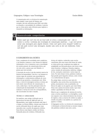 Linguagens, Códigos e suas Tecnologias                                                      Ensino Médio

      A comunicação oral e as técnicas de comunicação
      mais simples, como sinais de fumaça, por
      exemplo, não são suficientes para lidar com todas
      as situações e necessidades do cotidiano; é preciso
      que se criem meios mais eficientes para registrar e
      transmitir as informações.



       Desenvolvendo competências
  2    Vamos supor que você viva em um local onde só exista a comunicação oral – não se
       conhece a escrita e nenhuma das tecnologias de comunicação modernas – e que você precise
       enviar uma mensagem para alguém distante. Como você agiria nesta situação? Lembre-se,
       você não pode escrever uma mensagem, mandar uma carta ou dar um telefonema. Como
       você faria?




      O SURGIMENTO DA ESCRITA
      Com o surgimento de sociedades mais complexas,        técnica de registro, conhecida como escrita
      o ser humano começou a criar formas de registrar      cuneiforme, pois seus traços têm forma de cunha,
      informações e de se comunicar, sem a necessidade      os vários povos que ocuparam essa região na
      do contato pessoal, da comunicação direta, por        antigüidade nos deixaram placas com textos como
      via oral, entre a pessoa que está falando e a         obras literárias e religiosas, fórmulas mágicas,
      pessoa que está ouvindo.                              cartas, tratados de astronomia, medicina, códigos
      A invenção da escrita é um dos maiores marcos da      de leis, anotações comerciais e outros tipos de
      história da humanidade. Com ela, o ser humano se      texto. Por meio desses textos, podemos conhecer
      tornou capaz de acumular uma quantidade de            hoje grande parte daquelas culturas, como viviam
      informações e conhecimentos milhares de vezes         e os conhecimentos da época.
      maior do que permitia a transmissão oral. Além        No antigo Egito, escrevia-se por meio de
      disso, o envio de mensagens escritas se tornou um     hieróglifos, uma escrita feita com desenhos, em
      meio muito mais eficiente de comunicação. A           pedras, monumentos como as pirâmides, em
      carta, ainda hoje, é um dos principais meios de       blocos de argila ou em papiros, que eram folhas
      comunicação da humanidade. Os correios, que           feitas com a planta do mesmo nome e que eram
      realizam o serviço de envio da correspondência,       unidas e guardadas em forma de rolos.
      são encontrados em todo o mundo.                      Observe que o surgimento de sistemas de escrita,
                                                            como a escrita cuneiforme e os hieróglifos, ocorre
      TÉCNICA E LINGUAGEM                                   em conjunto com o desenvolvimento das técnicas
      Os sumérios, uma antiga civilização que se            de registro, como as marcas de estilete na argila, o
      desenvolveu há mais de 5000 mil anos, na              entalhe em pedra e em madeira ou a pintura em
      Mesopotâmia, uma região localizada onde hoje é        papiros e tecidos.
      o Iraque, no Oriente Médio, criaram uma forma de      A linguagem escrita e as técnicas de comunicação
      escrita utilizando blocos de argila que eram          e informação se desenvolveram ao mesmo tempo e
      marcados com o auxílio de pequenos estiletes.         não podemos conhecer uma sem a outra.
      Esses blocos eram depois cozidos em fornos,
      formando placas de cerâmica. Utilizando essa



158
 