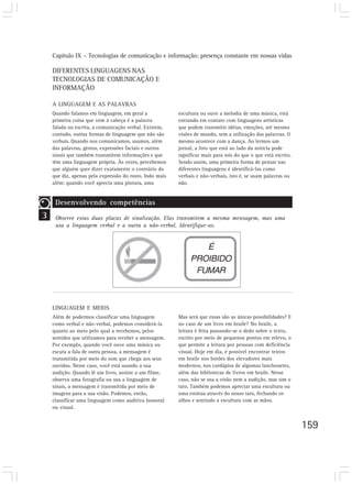 Capítulo IX – Tecnologias de comunicação e informação: presença constante em nossas vidas

    DIFERENTES LINGUAGENS NAS
    TECNOLOGIAS DE COMUNICAÇÃO E
    INFORMAÇÃO

    A LINGUAGEM E AS PALAVRAS
    Quando falamos em linguagem, em geral a              escultura ou ouve a melodia de uma música, está
    primeira coisa que vem à cabeça é a palavra          entrando em contato com linguagens artísticas
    falada ou escrita, a comunicação verbal. Existem,    que podem transmitir idéias, emoções, até mesmo
    contudo, outras formas de linguagem que não são      visões de mundo, sem a utilização das palavras. O
    verbais. Quando nos comunicamos, usamos, além        mesmo acontece com a dança. Ao lermos um
    das palavras, gestos, expressões faciais e outros    jornal, a foto que está ao lado da notícia pode
    sinais que também transmitem informações e que       significar mais para nós do que o que está escrito.
    têm uma linguagem própria. Às vezes, percebemos      Sendo assim, uma primeira forma de pensar nas
    que alguém quer dizer exatamente o contrário do      diferentes linguagens é identificá-las como
    que diz, apenas pela expressão do rosto. Indo mais   verbais e não-verbais, isto é, se usam palavras ou
    além: quando você aprecia uma pintura, uma           não.


     Desenvolvendo competências
3    Observe estas duas placas de sinalização. Elas transmitem a mesma mensagem, mas uma
     usa a linguagem verbal e a outra a não-verbal. Identifique-as.


                                                                 É
                                                              PROIBIDO
                                                               FUMAR



    LINGUAGEM E MEIOS
    Além de podermos classificar uma linguagem           Mas será que essas são as únicas possibilidades? E
    como verbal e não-verbal, podemos considerá-la       no caso de um livro em braile? No braile, a
    quanto ao meio pelo qual a recebemos, pelos          leitura é feita passando-se o dedo sobre o texto,
    sentidos que utilizamos para receber a mensagem.     escrito por meio de pequenos pontos em relevo, o
    Por exemplo, quando você ouve uma música ou          que permite a leitura por pessoas com deficiência
    escuta a fala de outra pessoa, a mensagem é          visual. Hoje em dia, é possível encontrar textos
    transmitida por meio do som que chega aos seus       em braile nos botões dos elevadores mais
    ouvidos. Nesse caso, você está usando a sua          modernos, nos cardápios de algumas lanchonetes,
    audição. Quando lê um livro, assiste a um filme,     além das bibliotecas de livros em braile. Nesse
    observa uma fotografia ou usa a linguagem de         caso, não se usa a visão nem a audição, mas sim o
    sinais, a mensagem é transmitida por meio de         tato. Também podemos apreciar uma escultura ou
    imagens para a sua visão. Podemos, então,            uma estátua através do nosso tato, fechando os
    classificar uma linguagem como auditiva (sonora)     olhos e sentindo a escultura com as mãos.
    ou visual.


                                                                                                               159
 