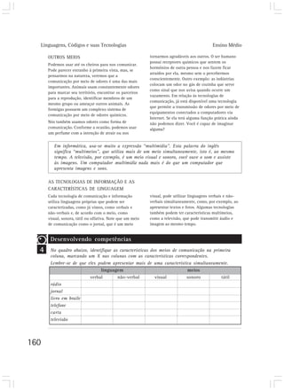 Linguagens, Códigos e suas Tecnologias                                                     Ensino Médio

      OUTROS MEIOS                                          tornarmos agradáveis aos outros. O ser humano
                                                            possui receptores químicos que sentem os
      Podemos usar até os cheiros para nos comunicar.
                                                            hormônios de outra pessoa e nos fazem ficar
      Pode parecer estranho à primeira vista, mas, se
                                                            atraídos por ela, mesmo sem o percebermos
      pensarmos na natureza, veremos que a
                                                            conscientemente. Outro exemplo: as indústrias
      comunicação por meio de odores é uma das mais
                                                            colocam um odor no gás de cozinha que serve
      importantes. Animais usam constantemente odores
                                                            como sinal que nos avisa quando ocorre um
      para marcar seu território, encontrar os parceiros
                                                            vazamento. Em relação às tecnologias de
      para a reprodução, identificar membros de um
                                                            comunicação, já está disponível uma tecnologia
      mesmo grupo ou ameaçar outros animais. As
                                                            que permite a transmissão de odores por meio de
      formigas possuem um complexo sistema de
                                                            equipamentos conectados a computadores via
      comunicação por meio de odores químicos.
                                                            Internet. Se ela terá alguma função prática ainda
      Nós também usamos odores como forma de                não podemos dizer. Você é capaz de imaginar
      comunicação. Conforme a ocasião, podemos usar         alguma?
      um perfume com a intenção de atrair ou nos


         Em informática, usa-se muito a expressão “multimídia”. Esta palavra do inglês
         significa “multimeios”, que utiliza mais de um meio simultaneamente, isto é, ao mesmo
         tempo. A televisão, por exemplo, é um meio visual e sonoro, você ouve o som e assiste
         às imagens. Um computador multimídia nada mais é do que um computador que
         apresenta imagens e sons.

      AS TECNOLOGIAS DE INFORMAÇÃO E AS
      CARACTERÍSTICAS DE LINGUAGEM
      Cada tecnologia de comunicação e informação           visual, pode utilizar linguagens verbais e não-
      utiliza linguagens próprias que podem ser             verbais simultaneamente, como, por exemplo, ao
      caracterizadas, como já vimos, como verbais e         apresentar textos e fotos. Algumas tecnologias
      não-verbais e, de acordo com o meio, como             também podem ter características multimeios,
      visual, sonora, tátil ou olfativa. Note que um meio   como a televisão, que pode transmitir áudio e
      de comunicação como o jornal, que é um meio           imagem ao mesmo tempo.


       Desenvolvendo competências
  4    No quadro abaixo, identifique as características dos meios de comunicação na primeira
       coluna, marcando um X nas colunas com as características correspondentes.
       Lembre-se de que eles podem apresentar mais de uma característica simultaneamente.
                               linguagem                                meios
                         verbal        não-verbal         visual        sonoro          tátil
       rádio
       jornal
       livro em braile
       telefone
       carta
       televisão




160
 