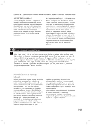 Capítulo IX – Tecnologias de comunicação e informação: presença constante em nossas vidas

    ÁREAS TECNOLÓGICAS                                    TECNOLOGIAS GRÁFICAS E DE IMPRESSÃO
    Até aqui, você pôde classificar e compreender os      Mesmo nos lugares mais afastados das grandes
    meios de comunicação e informação de acordo           cidades, conquistas como o telefone e a televisão
    com a linguagem utilizada. Nós também podemos         estão cada vez mais presentes. Somos colocados
    classificá-los por suas características materiais,    em contato com essas tecnologias desde pequenos
    físicas, pelo tipo de tecnologia utilizada. Vamos     e, por estarmos acostumados a elas, muitas vezes
    dividir as tecnologias de comunicação e               esquecemos que elas são muito recentes na
    informação em três áreas ou grupos principais:        história da humanidade. Invenções como a
    tecnologias gráficas, eletro-eletrônicas e da         fotografia e o telefone têm menos de 200 anos e a
    informática.                                          televisão chegou ao Brasil há pouco mais de 50
                                                          anos. Durante quase cinco mil anos, praticamente,
                                                          as únicas técnicas de registro de informação e de
                                                          comunicação foram as que utilizam processos
                                                          gráficos, ou seja, por meio de imagens ou
                                                          palavras.



     Desenvolvendo competências
5    Olhe à sua volta e veja se você consegue encontrar facilmente algum objeto ou lugar onde
     há um texto ou imagem gravada ou impressa. Pode ser um livro, um cartaz, uma placa de
     rua, um folheto de propaganda, a embalagem de algum produto, um jornal ou uma
     revista. Faça um lista desses objetos, anotando os diferentes materiais usados como suporte
     para a impressão, como papel, madeira, tecido etc. Classifique-os de acordo com a
     utilidade de cada um – pensando na finalidade para que eles foram feitos – formando
     grupos de objetos com a mesma utilidade.




    Das técnicas manuais às tecnologias
    industriais
    Durante muito tempo, todas as técnicas de registro    Digamos que você tenha de copiar à mão,
    gráfico foram artesanais. Você se lembra da           utilizando lápis e papel, um livro, com mais de
    escrita cuneiforme, dos antigos sumérios, de que      cem páginas, por exemplo. Pense no tempo que
    falamos anteriormente? Cada texto era feito à mão,    você levará para produzir essa cópia. E se você
    individualmente, e para fazer uma cópia era           tiver de fazer inúmeras cópias? Isso exigirá muito
    necessário escrever tudo novamente. O mesmo           tempo e trabalho.
    acontecia na Europa durante a Idade Média. Os         Duas invenções vieram revolucionar os processos
    textos eram manuscritos, isto é, escritos à mão, em   de registro, barateando e expandindo
    um trabalho artesanal realizado principalmente        enormemente sua produção e permitindo o
    pelos monges. A técnica consistia em desenhar as      surgimento das primeiras tecnologias modernas de
    palavras com a ponta de uma pena de ave,              impressão: o papel e a imprensa.
    mergulhada na tinta, utilizando principalmente
    pergaminhos feitos com peles de animais,
    guardados em rolos ou com suas folhas unidas na
    forma que acabou dando origem ao livro.



                                                                                                               161
 