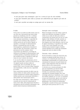 Linguagens, Códigos e suas Tecnologias                                                     Ensino Médio

       • você quer fazer uma reclamação e quer ter a certeza de que ela será recebida;
       • você quer transmitir para todas as pessoas um conhecimento que adquiriu por meio de
       estudos;
       • você quer convidar um amigo ou amiga para sair no mesmo dia.




      O rádio                                              Interação entre tecnologias
      Você já deve ter ouvido um rádio muitas vezes na     Muitas tecnologias novas são criadas a partir da
      sua vida, mas é bem possível que nunca tenha         união entre diferentes tecnologias. O telefone
      pensado na semelhança entre ele e o telefone.        celular usa as ondas de rádio para realizar a
      Observando os dois, notamos que ambos têm,           comunicação com antenas que, por sua vez, estão
      como principal característica, a capacidade de       ligadas à rede telefônica. Do lado contrário, as
      transmitir sons à distância. Mas, enquanto o         redes de telefone utilizam ondas de rádio para
      telefone precisa de um fio elétrico ligando os       fazer ligações entre locais distantes, como no caso
      aparelhos, a tecnologia de radiotransmissão          de alguns interurbanos. O aparelho de fac-símile,
      permite a transmissão por meio de ondas              ou fax, como é mais chamado, usa a rede
      eletromagnéticas, popularmente chamadas de           telefônica para transmitir imagens. Também
      ondas de rádio, que atravessam o espaço sem          existem aparelhos de fac-símile que transmitem
      precisarem de um fio condutor. Outra                 imagens por meio de ondas de rádio.
      característica que diferencia a tecnologia de
      telefonia da tecnologia de radiotransmissão é que    Televisão, visão a distância
      o telefone permite a transmissão simultânea nos
                                                           Ela foi inventada no começo do século XX, mas,
      dois sentidos da linha. O aparelho de rádio que
                                                           somente na segunda metade desse século, ela
      temos em casa é somente um receptor.
                                                           começou a ser conhecida pela maior parte da
      E, no caso dos rádios de comunicação, com os         humanidade, transformando-se no maior meio de
      quais você pode falar e ouvir? Se você já usou ou    comunicação de massa já visto pelo homem até
      viu alguém usando um desses rádios de                então. É quase impossível achar um recanto do
      comunicação, deve ter percebido que não é            planeta onde ela não esteja presente.
      possível falar e ouvir ao mesmo tempo. Enquanto
                                                           A televisão usa os mesmos princípios do rádio
      está transmitindo, o rádio não tem a capacidade
                                                           para sua transmissão, por meio de ondas
      de receber.
                                                           eletromagnéticas que atravessam o espaço.
      Outra característica marcante do rádio é que um      Contudo, sua característica marcante é a
      número infinito de rádios podem sintonizar uma       capacidade de transmitir imagens. Ela é uma
      estação transmissora ao mesmo tempo. Enquanto o      tecnologia audiovisual. Atualmente, com o auxílio
      telefone permite uma comunicação individual, o       dos satélites, podemos ver “ao vivo”, no momento
      rádio permite uma comunicação coletiva.              em que está acontecendo, algo do outro lado do
      Por todas essas características, o rádio acabou se   mundo. Se estamos passando pelo processo de
      tornando um novo meio de comunicação de              globalização, com os meios de comunicação
      massa. Ouvir rádio, além proporcionar diversão, é    interligando o mundo de forma quase instantânea,
      um poderoso meio de transmitir informações a um      grande parte desse processo deve-se a ela.
      grande número de pessoas simultaneamente.




164
 