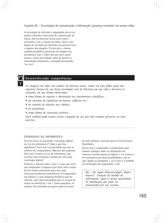 Capítulo IX – Tecnologias de comunicação e informação: presença constante em nossas vidas

    A tecnologia da televisão é empregada não só na
    própria televisão como meio de comunicação de
    massa, mas em diversas outras áreas onde é
    necessária. Com a criação do vídeo, vários anos
    depois da invenção da televisão, foi possível fazer
    o registro das imagens. É claro que o cinema
    também possibilita a gravação de imagens em
    movimento, mas o vídeo tem um custo muito
    menor e maior praticidade, além de permitir a
    transmissão instantânea, a chamada transmissão
    “ao vivo”.




     Desenvolvendo competências
7    As imagens em vídeo são usadas em diversas áreas. Anote em uma folha quais das
     seguintes formas de uso dessa tecnologia você já observou em sua vida e descreva as
     situações em que foram observadas:
     • como forma de registro e observação em experimentos científicos;
     • em sistemas de vigilância em bancos, edifícios etc.;
     • no controle de trânsito nas cidades;
     • no jornalismo;
     • como forma de expressão artística.
     Você também pode anotar outros exemplos de uso que não estejam presentes na lista
     anterior.




    TECNOLOGIA DA INFORMÁTICA
    Você já ouviu as expressões “revolução digital”       da vida moderna, servindo para as mais diversas
    ou “era da informática”? Sabe o que elas              finalidades.
    significam? Você deve ter percebido que elas se       Ocorre que o computador é programado para
    referem aos computadores. Mas por que podemos         traduzir qualquer dado ou informação em
    dizer que vivemos na era da informática, que          números, usando apenas os dígitos 1 e 0. Como se
    vivemos uma revolução causada por eles, pela          só existissem essas duas possibilidades, sim ou
    tecnologia digital?                                   não, ligado ou desligado, 1 ou 0. Esta é a unidade
    Primeiro, é preciso saber o que é e para que serve    de informação do computador, o bit.
    um computador. Computar quer dizer fazer contas.
    Ele foi criado exatamente para isso, para
    solucionar problemas matemáticos. O computador,
                                                             Bit – Do inglês bi(nary)+(dig)it “dígito
    em essência, é uma máquina eletrônica que faz
                                                             binário”. Unidade de medida de
    cálculos, uma supercalculadora que só é capaz de
                                                             informação, igual à menor quantidade
    somar ou subtrair de 1 em 1. Essas máquinas, no
                                                             de informação que pode ser
    entanto, são utilizadas em quase todos os ramos
                                                             transmitida por um sistema.



                                                                                                               165
 