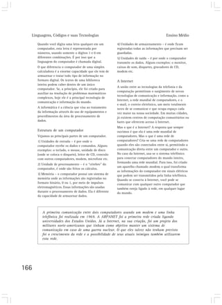 Linguagens, Códigos e suas Tecnologias                                                    Ensino Médio

      Quando você digita uma letra qualquer em um          4) Unidades de armazenamento – é onde ficam
      computador, esta letra é representada por            registradas todas as informações que precisam ser
      números, usando somente o dígitos 1 e 0 em           guardadas.
      diferentes combinações. É por isso que a             5) Unidades de saída – é por onde o computador
      linguagem do computador é chamada digital.           transmite os dados. Alguns exemplos: o monitor,
      O que diferencia o computador de uma simples         caixas de som, disquetes, gravadores de CD,
      calculadora é a enorme capacidade que ele tem de     modem etc.
      armazenar e tratar todo tipo de informação no
      formato digital. Os textos de uma biblioteca         A Internet
      inteira podem caber dentro de um único
                                                           A união entre as tecnologias da telefonia e da
      computador. Se, a princípio, ele foi criado para
                                                           computação permitiram o surgimento de novas
      auxiliar na resolução de problemas matemáticos
                                                           tecnologias de comunicação e informação, como a
      complexos, hoje ele é a principal tecnologia de
                                                           Internet, a rede mundial de computadores, e o
      comunicação e informação do mundo.
                                                           e-mail, o correio eletrônico, um meio totalmente
      A informática é a ciência que visa ao tratamento     novo de se comunicar e que ocupa espaço cada
      da informação através do uso de equipamentos e       vez maior na nossa sociedade. Em muitas cidades,
      procedimentos da área de processamento de            já existem centros de computação comunitários ou
      dados.                                               bares que oferecem acesso à Internet.
                                                           Mas o que é a Internet? A resposta que sempre
      Estrutura de um computador                           ouvimos é que ela é uma rede mundial de
      Vejamos as principais partes de um computador.       computadores. Mas o que é uma rede de
      1) Unidades de entrada – é por onde o                computadores? Cria-se uma rede de computadores
      computador recebe os dados e comandos. Alguns        quando eles são conectados entre si, permitindo a
      exemplos: o teclado, o mouse, unidade de disco       comunicação direta entre um computador e outro.
      (onde se coloca o disquete), leitor de CD, conexão   No caso da Internet, usa-se o sistema telefônico
      com outros computadores, modem, microfone etc.       para conectar computadores do mundo inteiro,
                                                           formando uma rede mundial. Para isso, foi criado
      2) Unidade de processamento – é o “cérebro” do
                                                           um aparelho chamado modem, o qual transforma
      computador, é onde são feitos os cálculos.
                                                           as informações do computador em sinais elétricos
      3) Memória – o computador possui um sistema de       que podem ser transmitidos pela linha telefônica.
      memória onde as informações são registradas no       Quando se conecta à Internet, você pode se
      formato binário, 0 ou 1, por meio de impulsos        comunicar com qualquer outro computador que
      eletromagnéticos. Essas informações são usadas       também esteja ligado à rede, em qualquer lugar
      durante o processamento de dados. Ela é diferente    do mundo.
      da capacidade de armazenar dados.



         A primeira comunicação entre dois computadores usando um modem e uma linha
         telefônica foi realizada em 1969. A ARPANET foi a primeira rede criada ligando
         universidades dos Estados Unidos. Já a Internet, na sua criação, foi um projeto dos
         militares norte-americanos que tinham como objetivo manter um sistema de
         comunicação em caso de uma guerra nuclear. O que eles talvez não tenham previsto
         foi o crescimento da rede e a possibilidade de seus atuais inimigos também utilizarem
         esta rede.




166
 