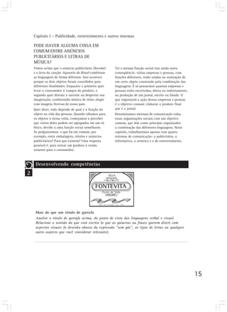 Capítulo I – Publicidade, entretenimento e outros sistemas

    PODE HAVER ALGUMA COISA EM
    COMUM ENTRE ANÚNCIOS
    PUBLICITÁRIOS E LETRAS DE
    MÚSICA?
    Vimos acima que o anúncio publicitário Docemel     Ter a mesma função social traz ainda outra
    e a letra da canção Aquarela do Brasil combinam    conseqüência: várias empresas e pessoas, com
    as linguagens de forma diferente. Isso acontece    funções diferentes, estão unidas na realização de
    porque os dois objetos foram concebidos para       um certo objeto construído pela combinação das
    diferentes finalidades. Enquanto o primeiro quer   linguagens. É só pensarmos quantas empresas e
    levar o consumidor à compra do produto, o          pessoas estão envolvidas, direta ou indiretamente,
    segundo quer distrair o ouvinte ou despertar sua   na produção de um jornal, escrito ou falado. O
    imaginação, combinando música de ritmo alegre      que organizará a ação dessas empresas e pessoas
    com imagens festivas de nosso país.                é o objetivo comum: elaborar o produto final
    Quer dizer, tudo depende de qual é a função do     que é o jornal.
    objeto na vida das pessoas. Quando olhamos para    Denominamos sistemas de comunicação todas
    os objetos à nossa volta, começamos a perceber     essas organizações sociais com um objetivo
    que vários deles podem ser agrupados em um só      comum, que têm como princípio organizador
    bloco, devido a uma função social semelhante.      a combinação das diferentes linguagens. Neste
    Se perguntarmos: o que há em comum, por            capítulo, trabalharemos apenas com quatro
    exemplo, entre embalagens, rótulos e anúncios      sistemas de comunicação: o publicitário, o
    publicitários? Para que existem? Uma resposta      informativo, o artístico e o de entretenimento.
    possível é: para tornar um produto à venda
    atraente para o consumidor.



     Desenvolvendo competências
2




     Mais do que um rótulo de garrafa
     Analise o rótulo de garrafa acima, do ponto de vista das linguagens verbal e visual.
     Relacione o sentido do que está escrito (o que as palavras ou frases querem dizer) com
     aspectos visuais (o desenho abaixo da expressão “sem gás”, os tipos de letras ou qualquer
     outro aspecto que você considerar relevante).




                                                                                                            15
 