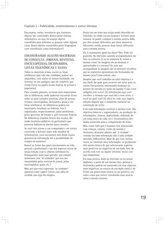 Capítulo I – Publicidade, entretenimento e outros sistemas

Precisamos, então, reconhecer que inúmeros           Pense em um tema que esteja sendo discutido na
objetos são construídos dentro desse sistema         televisão, no rádio ou nos jornais e revistas nesta
informativo, ou seja, há muitos objetos              semana. Se puder, compare a mesma notícia dada
concebidos para informar as pessoas sobre alguma     por dois jornais diferentes, por duas emissoras
coisa. Quais objetos construídos pelas linguagens    diferentes, enfim, procure duas fontes diferentes
você classificaria como informativos?                para a mesma notícia.
                                                     Ela é exatamente igual nas duas? Não. Pode ser
ENCONTRANDO ALGUNS MATERIAIS                         parecida. Na televisão: quando acompanhamos um
DE CONSULTA: JORNAIS, REVISTAS,                      fato na emissora A ou na emissora B, vemos a
                                                     mesma coisa? As imagens são as mesmas, o
ENCICLOPÉDIAS, DICIONÁRIOS,
                                                     apresentador é o mesmo? Os sons que
LISTAS TELEFÔNICAS E GUIAS                           acompanham as imagens são os mesmos? As idéias
Todos os materiais acima, exceto as listas           que os repórteres apresentam são formuladas do
telefônicas (que não são vendidas), podem ser        mesmo jeito? Com certeza, não.
adquiridos, com maior ou menor facilidade, em        Imagine que você trabalha em uma empresa e o
livrarias ou em qualquer tipo de comércio que        seu chefe lhe pede para escrever um aviso para os
venda livros ou papéis (como bancas de jornais e     outros funcionários, informando mudança no
papelarias).                                         horário de entrada no turno da manhã. Como você
Para consulta gratuita, os locais mais importantes   redigiria esse aviso? As informações que você
são as bibliotecas, onde podemos encontrar livros    escolher, o formato que você der a esse aviso, o
sobre os mais variados assuntos, além de jornais,    local no qual você irá afixá-lo, tudo isso implica
revistas, enciclopédias, dicionários, guias e até    seleção daquilo que é realmente essencial na
listas telefônicas. As bibliotecas podem ser         construção do aviso.
municipais, estaduais ou federais, isto é,           Com toda informação acontece a mesma coisa. São
organizadas, respectivamente, pelas prefeituras,     objetivos básicos e organizadores, na produção de
pelos governos de Estado e pelo Governo Federal.     informações: clareza, objetividade, definição de
Há bibliotecas situadas dentro das escolas. Há       um tema único de cada vez e levantamento dos
ainda institutos públicos ou particulares que        dados essenciais para a compreensão do tema.
possuem bibliotecas abertas para consulta.
                                                     Mas, como tudo que é humano está relacionado
Se você tem acesso a um computador e ele estiver     com crenças, valores, visões de mundo e
conectado à Internet (uma rede mundial de            interesses, devemos admitir que “a verdade”
informações), você encontrará nele desde fontes      contida em uma informação não é uma verdade
gratuitas de informação até a possibilidade de       absoluta, indiscutível. Mais do que isso, muitas
compra de materiais.                                 vezes, ao construir uma informação, os produtores
Buscar as fontes das quais necessitamos na vida      têm muita clareza de que selecionarão aspectos
pessoal e profissional é um dos aspectos ativos de   mais positivos ou negativos de um dado fato, de
nossa relação com os objetos informativos.           acordo com este ou aquele interesse social com
Destaquemos mais uma questão: que relação            que simpatizam.
mantemos com “as verdades” que nos são               Em uma notícia, dada na televisão ou no jornal
transmitidas pelas notícias de jornal, pelas         impresso, a partir de um mesmo fato, pessoas e
enciclopédias, guias etc.?                           instituições podem ser mostradas em seus aspectos
Mas, por que essa expressão “as verdades”            mais negativos, na notícia de um dado canal e, de
apareceu entre aspas? Talvez essa idéia de           forma um pouco mais neutra ou até positiva, em
verdade não seja tão simples.                        outro canal que estiver veiculando uma notícia
                                                     sobre o mesmo assunto.




                                                                                                           19
 