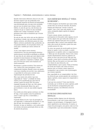 Capítulo I – Publicidade, entretenimento e outros sistemas

Quando observamos diferentes obras de arte, não       ELES DIZEM QUE NOVELA É “COISA
devemos esquecer que são produzidas num
                                                      DE MULHER”...
determinado momento da história da humanidade,
num determinado país, em uma certa sociedade,         É difícil imaginar um brasileiro que nunca tenha
que por sua vez possui suas crenças, valores,         ouvido falar em novela de televisão. Há muitos
hábitos. E, mais do que isso, não devemos nos         homens que dizem que “novela é coisa de
esquecer de que os valores de uma sociedade           mulher”, mas o fato é que todo mundo, vez por
mudam com o tempo. Certamente, nós não                outra, acompanha algum capítulo de alguma
pensamos mais como os brasileiros que viveram         telenovela.
há cem anos.                                          É muito comum, mesmo, ouvirmos ou
Na sala de aula, esse talvez seja um dos objetivos    participarmos de discussões sobre alguma cena de
do professor: estudar com seus alunos diferentes      novela, algum tema que tenha sido tratado ou o
objetos artísticos, sob diferentes pontos de vista.   destino que achamos bom para esta ou aquela
Objetos artísticos produzidos hoje, produzidos em     personagem. Mas é curioso como podemos falar
um passado distante, em um passado remoto, em         sobre uma novela de televisão a partir dos mais
nosso país e também por outras culturas do            variados pontos de vista.
mundo.                                                Às vezes, um assunto da novela pode nos levar a
A arte, como alguns outros sistemas                   pensar se aquilo é certo ou errado e a emitir
comunicativos, tem essa preocupação histórica:        julgamentos ou opiniões sobre os comportamentos
muitas pessoas envolvidas na produção ou difusão      e idéias que nos são passados. Outras vezes, temos
de uma obra de arte sabem que esses objetos estão     reações absolutamente emotivas, podemos até
tratando de temas humanos ao longo do tempo.          chorar ou ficar com raiva de um vilão que está
Por isso, conhecem e respeitam a tradição, aquilo     fazendo o nosso herói ou heroína sofrer naquela
que já foi feito por outros seres humanos em          história. Mas um fato parece ser claro para todos
outros momentos.                                      nós: diante de uma telenovela, nós
                                                      compreendemos o que se passa. Todas as histórias
Retomemos a questão da beleza. Para muitos de
                                                      de novela são ficções; não vemos ali fatos e
nós, a beleza tem como pressuposto a nossa
                                                      pessoas reais, no entanto, somos capazes de
compreensão imediata. Quando vemos um quadro
                                                      acompanhar o que acontece com as personagens
com rosas vermelhas em um belo vaso, admiramos
                                                      que estamos seguindo.
a capacidade do artista para construir uma
representação tão próxima do real.                    Essa capacidade de ser compreendida é tão forte
                                                      na telenovela que, mesmo quando não assistimos a
Mas o que muitos não sabem é que essa
                                                      alguns capítulos, somos capazes de compreender o
capacidade de “imitar” a realidade de forma
                                                      que se passa.
realista já foi manifestada por uma série de
artistas a partir do século XVI. Um artista           E por que isso acontece? Como uma história
chamado Leonardo da Vinci, em 1503, pintou            inventada, que se divide em tantos capítulos, pode
um quadro denominado Mona Lisa, que é                 ser tão facilmente acompanhada pelas mais
provavelmente o rosto de uma mulher daquela           diferentes pessoas, com diferentes níveis de
época.                                                escolaridade?
Faz sentido um artista apenas continuar, nos dias
de hoje, a fazer quadros como há quinhentos           O USO DAS LINGUAGENS NAS
anos? E onde é que fica a criatividade, a             NOVELAS
inquietude?
                                                      Tentemos lembrar alguma cena de telenovela.
O grande dilema da arte é que ela pressupõe de        Provavelmente, o que vem à nossa cabeça são
seu espectador o conhecimento da história. E, nos     imagens com personagens. A linguagem visual é
dias de hoje, tão centrados no trabalho e na          muito significativa nas telenovelas. O cenário, as
diversão, ou seja, no imediato, a arte acaba sendo
                                                      roupas das personagens, seus gestos, tudo nos leva
um sistema com pouca penetração direta na vida
                                                      a compreender o que está acontecendo. A mesma
da maioria das pessoas.


                                                                                                           23
 