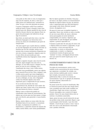 Linguagens, Códigos e suas Tecnologias                                                       Ensino Médio

     coisa pode ser dita sobre os sons. Se imaginamos      Mas há objetos geradores de dúvidas. Uma peça
     uma cena de suspense, de amor, é claro que a          de teatro é um objeto artístico ou entretenimento?
     trilha sonora nos embalará para “entrarmos no         Depende do objetivo básico da peça, da maneira
     clima” do que a cena está querendo nos passar.        como é organizada pelos que dela participam (e
     E quanto à linguagem verbal? Essa também é            nesse grupo estão atores, diretores, pessoal
     usada de forma a tornar a situação o mais clara       técnico, divulgadores etc.).
     possível para nós. Mesmo quando há uma cena de        Há peças de teatro que se propõem inquietar o
     mistério, dá para observar que algumas frases ou      espectador. Nesse caso, localiza-se nelas a escolha
     gestos das personagens são indicativos de que         de um texto mais difícil, de atores e diretores
     algo irá acontecer.                                   menos preocupados em serem facilmente
     Quer dizer, na maior parte das vezes, o uso das       compreendidos, de cenários e figurinos que
     diferentes linguagens nas telenovelas está a          surpreendam, de uma divulgação que também
     serviço da clareza de entendimento por parte do       inquiete o possível espectador etc.
     telespectador.                                        O mesmo se pode dizer de uma peça de teatro com
      Há outro aspecto que se pode observar, também,       o objetivo básico de entreter o espectador, só que
     no uso das linguagens nas novelas de televisão: as    ao contrário: o texto será mais fácil de
     histórias que nos são contadas, muitas vezes,         compreender, os atores se esforçarão para essa
     mexem com os nossos sentimentos. Despertam em         compreensão, o cenário e os figurinos
     nós raiva, ternura, compaixão, simpatia, amor etc.    normalmente estarão ali apenas para dar
     E esses efeitos são provocados por uma                “realismo” às cenas, a divulgação deixará muito
     equilibrada mistura das linguagens visual, verbal     claro que quem for assistir àquela peça vai se
     e sonora.                                             divertir etc.
     Imagine a seguinte situação: uma cena de novela
     sem som. Agora imagine essa cena sem os               O ENTRETENIMENTO PARECE TER UM
     diálogos, só com trilha sonora e imagem. Por fim,     POUCO DE TUDO
     pense na cena só com os diálogos, sem a
                                                           Um objeto de entretenimento, muitas vezes,
     visualização das cenas e sem a trilha sonora.
                                                           também revela características de outras sistemas
     Em todas essas possibilidades, parece que alguma      que organizam a sociedade. Na verdade, nos
     parte essencial ficou de fora. Sem a imagem e sem
                                                           outros sistemas também pode ocorrer o mesmo
     a trilha sonora, parece que nossa imaginação e
                                                           (por exemplo, num jornal, há anúncios
     nossos sentimentos ficam um pouco paralisados.
                                                           publicitários). Mas o curioso do sistema do
     Já sem os diálogos, ou seja, sem a linguagem
                                                           entretenimento é que ele se apropria de elementos
     verbal, fica faltando alguma coisa muito
                                                           de outros sistemas, absorvendo-os e
     importante para a compreensão do que acontece.
                                                           transformando-os.
     Só as novelas de televisão têm essas
                                                           No jornal escrito há o setor de classificados. Mas
     características? Ou, dizendo de outro modo: dos
                                                           as notícias de jornal não têm uma relação direta
     objetos que estão à nossa volta, só as telenovelas
                                                           com os produtos que estão sendo vendidos nos
     são uma mistura de clareza e emoção?
                                                           classificados. Pegue uma revista e um jornal.
     Objetos como as telenovelas podem ser                 Procure uma página com o anúncio de algum
     classificados como formas de entretenimento. São      produto. Veja se há uma relação direta entre as
     objetos que servem para nos fazer passar o tempo,     notícias e os produtos anunciados.
     para nos divertir, para preencher o nosso horário
                                                           Agora, pense em uma cena de telenovela em que
     de lazer.
                                                           um produto esteja sendo anunciado. Repare o que
     Muitos, muitos objetos ao nosso redor têm essa
                                                           as personagens estão fazendo, o que elas estão
     finalidade básica de nos entreter: a transmissão
                                                           falando, o local em que se passa a cena e veja se
     de jogos, os programas de auditório e os
                                                           tudo isso está ou não diretamente relacionado
     humorísticos, o repertório musical da maioria das
                                                           com o produto oferecido.
     rádios, muitos filmes, entre outras possibilidades.



24
 