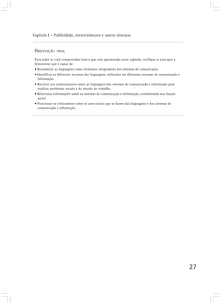 Capítulo I – Publicidade, entretenimento e outros sistemas


 ORIENTAÇÃO     FINAL

 Para saber se você compreendeu bem o que está apresentado neste capítulo, verifique se está apto a
 demonstrar que é capaz de:
 • Reconhecer as linguagens como elementos integradores dos sistemas de comunicação.
 • Identificar os diferentes recursos das linguagens, utilizados em diferentes sistemas de comunicação e
   informação.
 • Recorrer aos conhecimentos sobre as linguagens dos sistemas de comunicação e informação para
   explicar problemas sociais e do mundo do trabalho.
 • Relacionar informações sobre os sistemas de comunicação e informação, considerando sua função
   social.
 • Posicionar-se criticamente sobre os usos sociais que se fazem das linguagens e dos sistemas de
   comunicação e informação.




                                                                                                           27
 