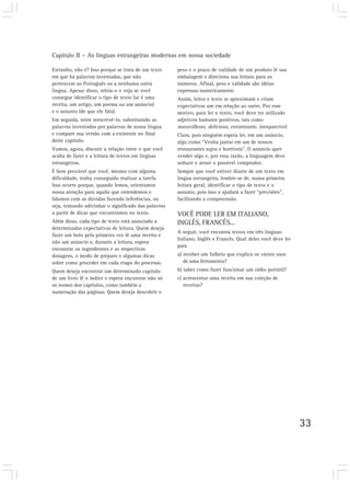 Capítulo II – As línguas estrangeiras modernas em nossa sociedade

Estranho, não é? Isso porque se trata de um texto     peso e o prazo de validade de um produto lê sua
em que há palavras inventadas, que não                embalagem e direciona sua leitura para os
pertencem ao Português ou a nenhuma outra             números. Afinal, peso e validade são idéias
língua. Apesar disso, releia-o e veja se você         expressas numericamente.
consegue identificar o tipo de texto (se é uma        Assim, leitor e texto se aproximam e criam
receita, um artigo, um poema ou um anúncio)           expectativas um em relação ao outro. Por esse
e o assunto (de que ele fala).                        motivo, para ler o texto, você deve ter utilizado
Em seguida, tente reescrevê-lo, substituindo as       adjetivos bastante positivos, tais como
palavras inventadas por palavras de nossa língua      maravilhoso, delicioso, estonteante, inesquecível.
e compare sua versão com a existente no final         Claro, pois ninguém espera ler, em um anúncio,
deste capítulo.                                       algo como “Venha jantar em um de nossos
Vamos, agora, discutir a relação entre o que você     restaurantes sujos e horríveis”. O anúncio quer
acaba de fazer e a leitura de textos em línguas       vender algo e, por essa razão, a linguagem deve
estrangeiras.                                         seduzir e atrair o possível comprador.
É bem provável que você, mesmo com alguma             Sempre que você estiver diante de um texto em
dificuldade, tenha conseguido realizar a tarefa.      língua estrangeira, lembre-se de, numa primeira
Isso ocorre porque, quando lemos, orientamos          leitura geral, identificar o tipo de texto e o
nossa atenção para aquilo que entendemos e            assunto, pois isso o ajudará a fazer “previsões”,
lidamos com as dúvidas fazendo inferências, ou        facilitando a compreensão.
seja, tentando adivinhar o significado das palavras
a partir de dicas que encontramos no texto.           VOCÊ PODE LER EM ITALIANO,
Além disso, cada tipo de texto está associado a       INGLÊS, FRANCÊS...
determinadas expectativas de leitura. Quem deseja
                                                      A seguir, você encontra textos em três línguas:
fazer um bolo pela primeira vez lê uma receita e
                                                      Italiano, Inglês e Francês. Qual deles você deve ler
não um anúncio e, durante a leitura, espera
                                                      para
encontrar os ingredientes e as respectivas
dosagens, o modo de preparo e algumas dicas           a) receber um folheto que explica os vários usos
sobre como proceder em cada etapa do processo.           de uma ferramenta?
Quem deseja encontrar um determinado capítulo         b) saber como fazer funcionar um rádio portátil?
de um livro lê o índice e espera encontrar não só     c) acrescentar uma receita em sua coleção de
os nomes dos capítulos, como também a                    receitas?
numeração das páginas. Quem deseja descobrir o




                                                                                                             33
 