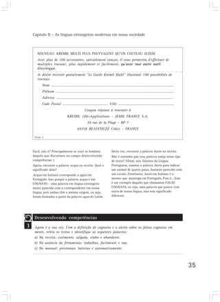 Capítulo II – As línguas estrangeiras modernas em nossa sociedade



       NOUVEAU: KREMIL MULTI PLUS POLYVALENT QU’UN COUTEAU SUISSE
       Avec plus de 100 accessoires, spécialement conçus, il vous permettra d’effectuer de
       multiples travaux, plus rapidement et facilement, qu’avec tout autre outil
       électrique.
       Je désire recevoir gratuitement “Le Guide Kremil Multi” illustrant 100 possibilités de
       travaux.
           Nom ………………………………………………………………………….….…................................……
           Prénom ………………………………………………………………………..………............................…..
           Adresse …………………………………………………………………………….............................………
           Code Postal …………………………..............…. Ville ………..........…………………….…………….
                                        Coupon réponse à renvoyer à
                            KREMIL 100+Applications – JEMIL FRANCE S.A.
                                          39 rue de la Plage – BP 7
                                   49358 BEAUCOUZE Cédex – FRANCE

     Texto 3




    Fácil, não é? Principalmente se você se lembrou      Desta vez, encontre a palavra burro na receita.
    daquilo que discutimos no campo desenvolvendo        Não é estranho que essa palavra esteja nesse tipo
    competências 1.                                      de texto? Afinal, nós, falantes da Língua
    Agora, encontre a palavra acqua na receita. Qual o   Portuguesa, usamos a palavra burro para indicar
    significado dela?                                    um animal de quatro patas, bastante parecido com
    Acqua em Italiano corresponde a água em              um cavalo. Entretanto, burro em Italiano é o
    Português. Isso porque a palavra acqua é um          mesmo que manteiga em Português. Pois é… Esse
    COGNATO – uma palavra em língua estrangeira          é um exemplo daquilo que chamamos FALSO
    muito parecida com a correspondente em nossa         COGNATO, ou seja, uma palavra que parece com
    língua, pois ambas têm a mesma origem, ou seja,      outra de nossa língua, mas tem significado
    foram formadas a partir da palavra aqua do Latim.    diferente.




     Desenvolvendo competências
3    Agora é a sua vez. Com a definição de cognatos e o alerta sobre os falsos cognatos em
     mente, releia os textos e identifique as seguintes palavras:
     a) Na receita: cozimento, salgada, vinho e abundante.
     b) No anúncio da ferramenta: trabalhos, facilmente e rua.
     c) No manual: pressionar, baterias e automaticamente.



                                                                                                             35
 
