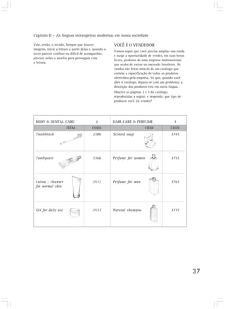 Capítulo II – As línguas estrangeiras modernas em nossa sociedade

Vale, então, o recado. Sempre que houver               VOCÊ É O VENDEDOR
imagens, inicie a leitura a partir delas e, quando o
                                                       Vamos supor que você precisa ampliar sua renda
texto parecer confuso ou difícil de acompanhar,
                                                       e surge a oportunidade de vender, em suas horas
procure nelas o auxílio para prosseguir com
                                                       livres, produtos de uma empresa multinacional
a leitura.
                                                       que acaba de entrar no mercado brasileiro. As
                                                       vendas são feitas através de um catálogo que
                                                       contém a especificação de todos os produtos
                                                       oferecidos pela empresa. Só que, quando você
                                                       abre o catálogo, depara-se com um problema: a
                                                       descrição dos produtos está em outra língua.
                                                       Observe as páginas 2 e 3 do catálogo,
                                                       reproduzidas a seguir, e responda: que tipo de
                                                       produtos você irá vender?




 BODY & DENTAL CARE                         2          HAIR CARE & PERFUME                      3
                       ITEM               CODE                              ITEM             CODE
 Toothbrush                               2386         Scented soap                           3745




 Toothpaste                               2366         Perfume for women                      3755




 Lotion - cleanser                        2531         Perfume for men                        3765
 for normal skin




 Gel for daily use                        2533         Natural shampoo                        3735




                                                                                                         37
 