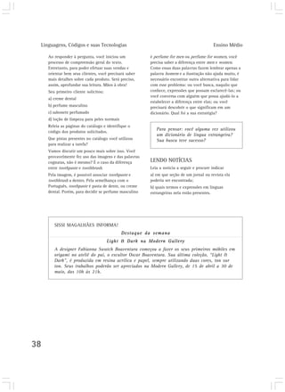 Linguagens, Códigos e suas Tecnologias                                                    Ensino Médio

     Ao responder à pergunta, você iniciou um           é perfume for men ou perfume for women, você
     processo de compreensão geral do texto.            precisa saber a diferença entre men e women.
     Entretanto, para poder efetuar suas vendas e       Como essas duas palavras fazem lembrar apenas a
     orientar bem seus clientes, você precisará saber   palavra homem e a ilustração não ajuda muito, é
     mais detalhes sobre cada produto. Será preciso,    necessário encontrar outra alternativa para lidar
     assim, aprofundar sua leitura. Mãos à obra!        com esse problema: ou você busca, naquilo que
     Seu primeiro cliente solicitou:                    conhece, expressões que possam esclarecê-las; ou
                                                        você conversa com alguém que possa ajudá-lo a
     a) creme dental
                                                        estabelecer a diferença entre elas; ou você
     b) perfume masculino                               precisará descobrir o que significam em um
     c) sabonete perfumado                              dicionário. Qual foi a sua estratégia?
     d) loção de limpeza para peles normais
     Releia as páginas do catálogo e identifique o
                                                           Para pensar: você alguma vez utilizou
     código dos produtos solicitados.
                                                           um dicionário de língua estrangeira?
     Que pistas presentes no catálogo você utilizou        Sua busca teve sucesso?
     para realizar a tarefa?
     Vamos discutir um pouco mais sobre isso. Você
     provavelmente fez uso das imagens e das palavras
     cognatas, não é mesmo? É o caso da diferença       LENDO NOTÍCIAS
     entre toothpaste e toothbrush.                     Leia a notícia a seguir e procure indicar
     Pela imagem, é possível associar toothpaste e      a) em que seção de um jornal ou revista ela
     toothbrush a dentes. Pela semelhança com o         poderia ser encontrada;
     Português, toothpaste é pasta de dente, ou creme   b) quais termos e expressões em línguas
     dental. Porém, para decidir se perfume masculino   estrangeiras nela estão presentes.




        SISSI MAGALHÃES INFORMA!
                                              Destaque da semana
                                       Light & Dark na Modern Gallery
        A designer Fabianna Swatch Boaventura começou a fazer os seus primeiros móbiles em
        origami no ateliê do pai, o escultor Oscar Boaventura. Sua última coleção, “Light &
        Dark”, é produzida em resina acrílica e papel, sempre utilizando duas cores, ton sur
        ton. Seus trabalhos poderão ser apreciados na Modern Gallery, de 15 de abril a 30 de
        maio, das 10h às 21h.




38
 