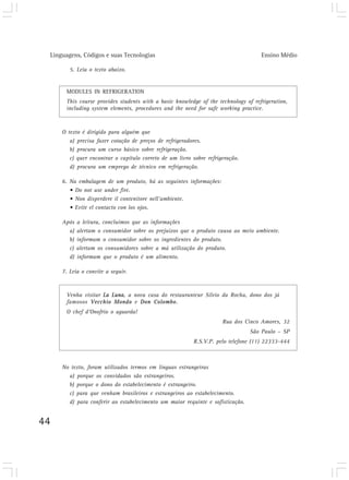 Linguagens, Códigos e suas Tecnologias                                            Ensino Médio

        5. Leia o texto abaixo.


      MODULES IN REFRIGERATION
      This course provides students with a basic knowledge of the technology of refrigeration,
      including system elements, procedures and the need for safe working practice.



     O texto é dirigido para alguém que
        a) precisa fazer cotação de preços de refrigeradores.
        b) procura um curso básico sobre refrigeração.
        c) quer encontrar o capítulo correto de um livro sobre refrigeração.
        d) procura um emprego de técnico em refrigeração.

     6. Na embalagem de um produto, há as seguintes informações:
        • Do not use under fire.
        • Non disperdere il contenitore nell’ambiente.
        • Evite el contacto con los ojos.

     Após   a leitura, concluímos que as informações
       a)   alertam o consumidor sobre os prejuízos que o produto causa ao meio ambiente.
       b)   informam o consumidor sobre os ingredientes do produto.
       c)   alertam os consumidores sobre a má utilização do produto.
       d)   informam que o produto é um alimento.

     7. Leia o convite a seguir.



      Venha visitar La Luna, a nova casa do restauranteur Silvio da Rocha, dono dos já
      famosos Vecchio Mondo e Don Colombo.
      O chef d’Onofrio o aguarda!
                                                                     Rua dos Cinco Amores, 32
                                                                               São Paulo – SP
                                                         R.S.V.P. pelo telefone (11) 22333-444



     No texto, foram utilizados termos em línguas estrangeiras
       a) porque os convidados são estrangeiros.
       b) porque o dono do estabelecimento é estrangeiro.
       c) para que venham brasileiros e estrangeiros ao estabelecimento.
       d) para conferir ao estabelecimento um maior requinte e sofisticação.


44
 