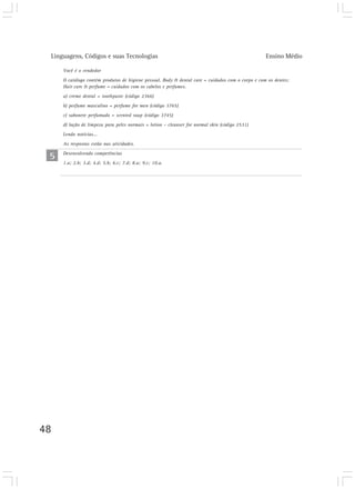 Linguagens, Códigos e suas Tecnologias                                                            Ensino Médio

     Você é o vendedor
     O catálogo contém produtos de higiene pessoal. Body & dental care = cuidados com o corpo e com os dentes;
     Hair care & perfume = cuidados com os cabelos e perfumes.
     a) creme dental = toothpaste (código 2366)
     b) perfume masculino = perfume for men (código 3765)
     c) sabonete perfumado = scented soap (código 3745)
     d) loção de limpeza para peles normais = lotion – cleanser for normal skin (código 2531)
     Lendo notícias...
     As respostas estão nas atividades.

 5   Desenvolvendo competências
     1.a; 2.b; 3.d; 4.d; 5.b; 6.c; 7.d; 8.a; 9.c; 10.a.




48
 