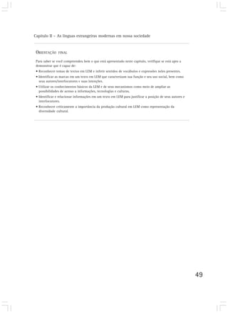 Capítulo II – As línguas estrangeiras modernas em nossa sociedade


 ORIENTAÇÃO     FINAL

 Para saber se você compreendeu bem o que está apresentado neste capítulo, verifique se está apto a
 demonstrar que é capaz de:
 • Reconhecer temas de textos em LEM e inferir sentidos de vocábulos e expressões neles presentes.
 • Identificar as marcas em um texto em LEM que caracterizam sua função e seu uso social, bem como
   seus autores/interlocutores e suas intenções.
 • Utilizar os conhecimentos básicos da LEM e de seus mecanismos como meio de ampliar as
   possibilidades de acesso a informações, tecnologias e culturas.
 • Identificar e relacionar informações em um texto em LEM para justificar a posição de seus autores e
   interlocutores.
 • Reconhecer criticamente a importância da produção cultural em LEM como representação da
   diversidade cultural.




                                                                                                         49
 