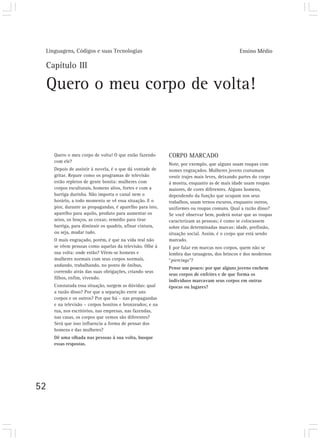Linguagens, Códigos e suas Tecnologias                                                      Ensino Médio

 Capítulo III

 Quero o meu corpo de volta!


     Quero o meu corpo de volta! O que estão fazendo       CORPO MARCADO
     com ele?
                                                           Note, por exemplo, que alguns usam roupas com
     Depois de assistir à novela, é o que dá vontade de    nomes engraçados. Mulheres jovens costumam
     gritar. Repare como os programas de televisão         vestir trajes mais leves, deixando partes do corpo
     estão repletos de gente bonita: mulheres com          à mostra, enquanto as de mais idade usam roupas
     corpos esculturais, homens altos, fortes e com a      maiores, de cores diferentes. Alguns homens,
     barriga durinha. Não importa o canal nem o            dependendo da função que ocupam nos seus
     horário, a todo momento se vê essa situação. E o      trabalhos, usam ternos escuros, enquanto outros,
     pior, durante as propagandas, é aparelho para isto,   uniformes ou roupas comuns. Qual a razão disso?
     aparelho para aquilo, produto para aumentar os        Se você observar bem, poderá notar que as roupas
     seios, os braços, as coxas; remédio para tirar        caracterizam as pessoas; é como se colocassem
     barriga, para diminuir os quadris, afinar cintura,    sobre elas determinadas marcas: idade, profissão,
     ou seja, mudar tudo.                                  situação social. Assim, é o corpo que está sendo
     O mais engraçado, porém, é que na vida real não       marcado.
     se vêem pessoas como aquelas da televisão. Olhe à     E por falar em marcas nos corpos, quem não se
     sua volta: onde estão? Vêem-se homens e               lembra das tatuagens, dos brincos e dos modernos
     mulheres normais com seus corpos normais,             “piercings”?
     andando, trabalhando, no ponto de ônibus,
                                                           Pense um pouco: por que alguns jovens enchem
     correndo atrás das suas obrigações, criando seus
                                                           seus corpos de enfeites e de que forma os
     filhos, enfim, vivendo.
                                                           indivíduos marcavam seus corpos em outras
     Constatada essa situação, surgem as dúvidas: qual     épocas ou lugares?
     a razão disso? Por que a separação entre uns
     corpos e os outros? Por que há – nas propagandas
     e na televisão – corpos bonitos e bronzeados; e na
     rua, nos escritórios, nas empresas, nas fazendas,
     nas casas, os corpos que vemos são diferentes?
     Será que isso influencia a forma de pensar dos
     homens e das mulheres?
     Dê uma olhada nas pessoas à sua volta, busque
     essas respostas.




52
 