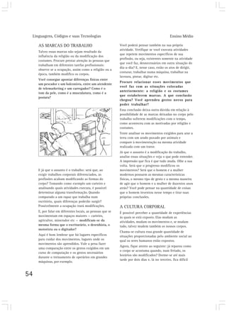 Linguagens, Códigos e suas Tecnologias                                                        Ensino Médio

     AS MARCAS DO TRABALHO                                  Você poderá pensar também na sua própria
                                                            atividade. Verifique se você executa atividades
     Talvez essas marcas não sejam resultado da
                                                            que repetem movimentos específicos de sua
     influência da religião ou da modificação dos
                                                            profissão, ou seja, existentes somente na atividade
     costumes. Procure prestar atenção às pessoas que
                                                            que você faz, desnecessários em outra situação do
     trabalham em diferentes tarefas profissionais:
                                                            dia-a-dia? E, nesse caso, estão os atos de dirigir,
     observe se a ocupação, assim como a religião ou a
                                                            costurar, trabalhar numa máquina, trabalhar na
     época, também modifica os corpos.
                                                            lavoura, pintar, digitar etc.
     Você consegue apontar diferenças físicas entre
                                                            Procure relacionar esses movimentos que
     um pescador e um balconista, entre um atendente
                                                            você faz com as situações colocadas
     de telemarketing e um carregador? Como é o
                                                            anteriormente: a religião e os costumes
     tom da pele, como é a musculatura, como é a
                                                            que estabelecem marcas. A que conclusão
     postura?
                                                            chegou? Você aprendeu gestos novos para
                                                            poder trabalhar?
                                                            Essa conclusão deixa outra dúvida em relação à
                                                            possibilidade de as marcas deixadas no corpo pelo
                                                            trabalho sofrerem modificações com o tempo,
                                                            como aconteceu com as motivadas por religião e
                                                            costumes.
                                                            Tente analisar os movimentos exigidos para arar a
                                                            terra com um arado puxado por animais e
                                                            compare à movimentação na mesma atividade
                                                            realizada com um trator.
                                                            Já que o assunto é a modificação do trabalho,
                                                            analise essas situações e veja o que pode entender.
                                                            A impressão que fica é que tudo muda. Olhe a sua
                                                            volta. Será que o progresso modificou os
     E já que o assunto é o trabalho: será que, ao          movimentos? Será que o homem e a mulher
     exigir trabalhos corporais diferenciados, as           modernos possuem as mesmas características
     profissões acabam modificando as formas do             físicas, o mesmo tipo de gesto e a mesma maneira
     corpo? Tomando como exemplo um carteiro e              de agir que o homem e a mulher de duzentos anos
     analisando quais atividades executa, é possível        atrás? Você pode pensar na quantidade de coisas
     determinar alguma transformação. Quando                que o homem inventou nesse tempo e tirar suas
     comparado a um rapaz que trabalha num                  próprias conclusões.
     escritório, quais diferenças poderão surgir?
     Possivelmente a ocupação trará modificações.           A CULTURA CORPORAL
     E, por falar em diferentes locais, as pessoas que se   É possível perceber a quantidade de experiências
     movimentam em espaços maiores — carteiro,              às quais se está exposto. Elas mudam as
     agricultor, minerador etc — modificam-se da            atividades, mudam os movimentos e, se mudam
     mesma forma que o escriturário, o desenhista, o        tudo, talvez mudem também os nossos corpos.
     motorista ou o digitador?
                                                            Chama-se cultura essa grande quantidade de
     Aqui é bom lembrar que há lugares específicos          situações proporcionadas pelo ambiente social ao
     para cuidar dos movimentos, lugares onde os            qual os seres humanos estão expostos.
     movimentos são aprendidos. Vale a pena fazer
                                                            Agora, fique atento ao seguinte: já reparou como
     uma comparação entre os gestos exigidos em um
                                                            o corpo se acostuma quando, num feriado, os
     curso de computação e os gestos necessários
                                                            horários são modificados? Dorme-se até mais
     durante o treinamento de operários em grandes
                                                            tarde por dois dias e, lá no terceiro, fica difícil
     máquinas, por exemplo.


54
 