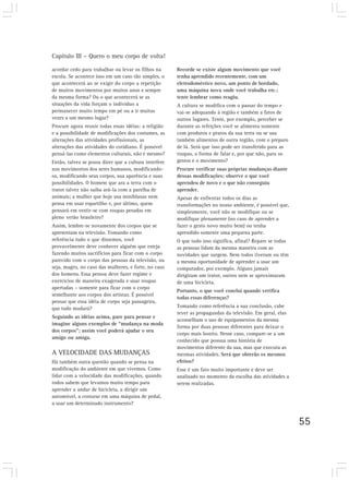 Capítulo III – Quero o meu corpo de volta!

acordar cedo para trabalhar ou levar os filhos na      Recorde se existe algum movimento que você
escola. Se acontece isso em um caso tão simples, o     tenha aprendido recentemente, com um
que acontecerá ao se exigir do corpo a repetição       eletrodoméstico novo, um ponto de bordado,
de muitos movimentos por muitos anos e sempre          uma máquina nova onde você trabalha etc.;
da mesma forma? Ou o que acontecerá se as              tente lembrar como reagiu.
situações da vida forçam o indivíduo a                 A cultura se modifica com o passar do tempo e
permanecer muito tempo em pé ou a ir muitas            vai-se adequando à região e também a fatos de
vezes a um mesmo lugar?                                outros lugares. Tente, por exemplo, perceber se
Procure agora reunir todas essas idéias: a religião    durante as refeições você se alimenta somente
e a possibilidade de modificações dos costumes, as     com produtos e pratos da sua terra ou se usa
alterações das atividades profissionais, as            também alimentos de outra região, com o preparo
alterações das atividades do cotidiano. É possível     de lá. Será que isso pode ser transferido para as
pensá-las como elementos culturais, não é mesmo?       roupas, a forma de falar e, por que não, para os
Então, talvez se possa dizer que a cultura interfere   gestos e o movimento?
nos movimentos dos seres humanos, modificando-         Procure verificar suas próprias mudanças diante
os, modificando seus corpos, sua aparência e suas      dessas modificações; observe o que você
possibilidades. O homem que ara a terra com o          aprendeu de novo e o que não conseguiu
trator talvez não saiba ará-la com a parelha de        aprender.
animais; a mulher que hoje usa miniblusas nem          Apesar de enfrentar todos os dias as
pensa em usar espartilho e, por último, quem           transformações no nosso ambiente, é possível que,
pensará em vestir-se com roupas pesadas em             simplesmente, você não se modifique ou se
pleno verão brasileiro?                                modifique plenamente (no caso de aprender a
Assim, lembre-se novamente dos corpos que se           fazer o gesto novo muito bem) ou tenha
apresentam na televisão. Tomando como                  aprendido somente uma pequena parte.
referência tudo o que dissemos, você                   O que tudo isso significa, afinal? Repare se todas
provavelmente deve conhecer alguém que esteja          as pessoas lidam da mesma maneira com as
fazendo muitos sacrifícios para ficar com o corpo      novidades que surgem. Nem todos tiveram ou têm
parecido com o corpo das pessoas da televisão, ou      a mesma oportunidade de aprender a usar um
seja, magro, no caso das mulheres, e forte, no caso    computador, por exemplo. Alguns jamais
dos homens. Essa pessoa deve fazer regime e            dirigiram um trator, outros nem se aproximaram
exercícios de maneira exagerada e usar roupas          de uma bicicleta.
apertadas – somente para ficar com o corpo
                                                       Portanto, o que você conclui quando verifica
semelhante aos corpos dos artistas. É possível
                                                       todas essas diferenças?
pensar que essa idéia de corpo seja passageira,
que tudo mudará?                                       Tomando como referência a sua conclusão, cabe
                                                       rever as propagandas da televisão. Em geral, elas
Seguindo as idéias acima, pare para pensar e
                                                       aconselham o uso de equipamentos da mesma
imagine alguns exemplos de “mudança na moda
                                                       forma por duas pessoas diferentes para deixar o
dos corpos”; assim você poderá ajudar o seu
                                                       corpo mais bonito. Nesse caso, compare-se a um
amigo ou amiga.
                                                       conhecido que possua uma história de
                                                       movimentos diferente da sua, mas que executa as
A VELOCIDADE DAS MUDANÇAS                              mesmas atividades. Será que obterão os mesmos
Há também outra questão quando se pensa na             efeitos?
modificação do ambiente em que vivemos. Como           Esse é um fato muito importante e deve ser
lidar com a velocidade das modificações, quando        analisado no momento da escolha das atividades a
todos sabem que levamos muito tempo para               serem realizadas.
aprender a andar de bicicleta, a dirigir um
automóvel, a costurar em uma máquina de pedal,
a usar um determinado instrumento?


                                                                                                            55
 